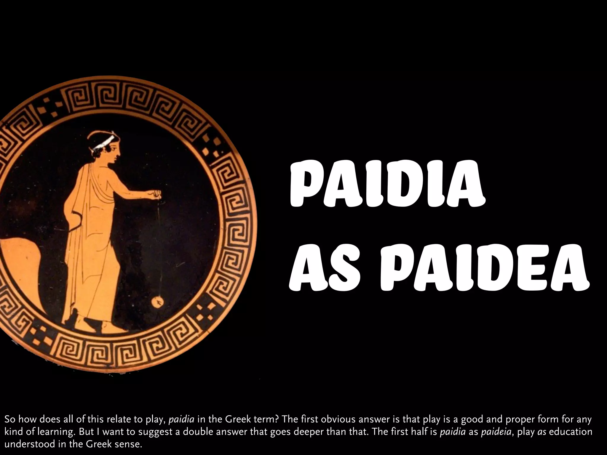 Paidia
                                                                  as paidea
So how does all of this relate to play, paidia in the Greek term? The first obvious answer is that play is a good and proper form for any
kind of learning. But I want to suggest a double answer that goes deeper than that. The first half is paidia as paideia, play as education
understood in the Greek sense.
 
