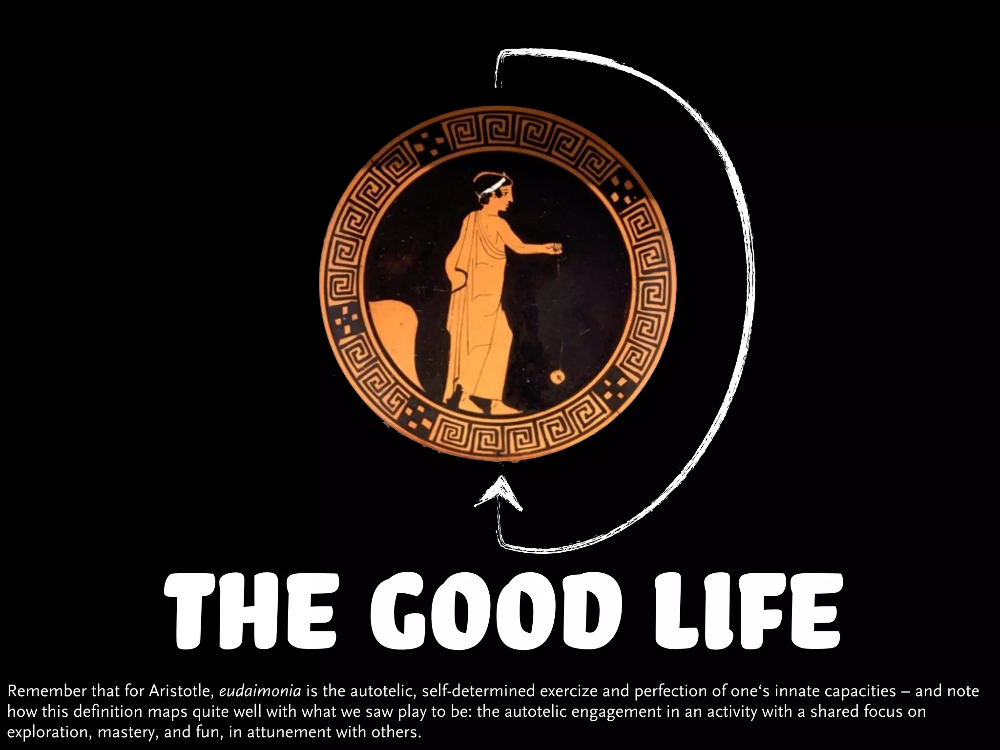 the good life
Remember that for Aristotle, eudaimonia is the autotelic, self-determined exercize and perfection of one‘s innate capacities – and note
how this definition maps quite well with what we saw play to be: the autotelic engagement in an activity with a shared focus on
exploration, mastery, and fun, in attunement with others.
 