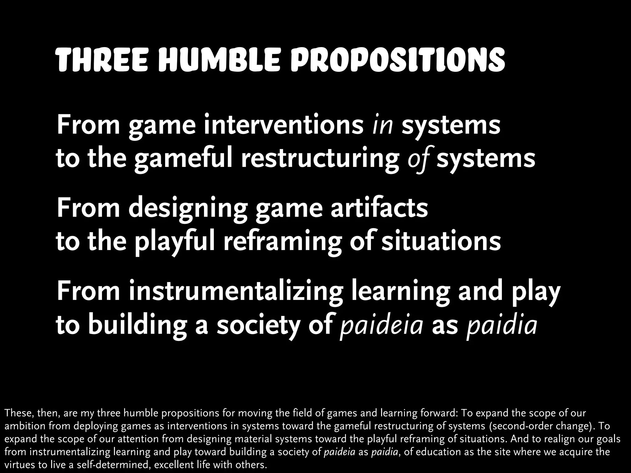 Three humble propositions
           From game interventions in systems
           to the gameful restructuring of systems
           From designing game artifacts
           to the playful reframing of situations
           From instrumentalizing learning and play
           to building a society of paideia as paidia

These, then, are my three humble propositions for moving the field of games and learning forward: To expand the scope of our
ambition from deploying games as interventions in systems toward the gameful restructuring of systems (second-order change). To
expand the scope of our attention from designing material systems toward the playful reframing of situations. And to realign our goals
from instrumentalizing learning and play toward building a society of paideia as paidia, of education as the site where we acquire the
virtues to live a self-determined, excellent life with others.
 