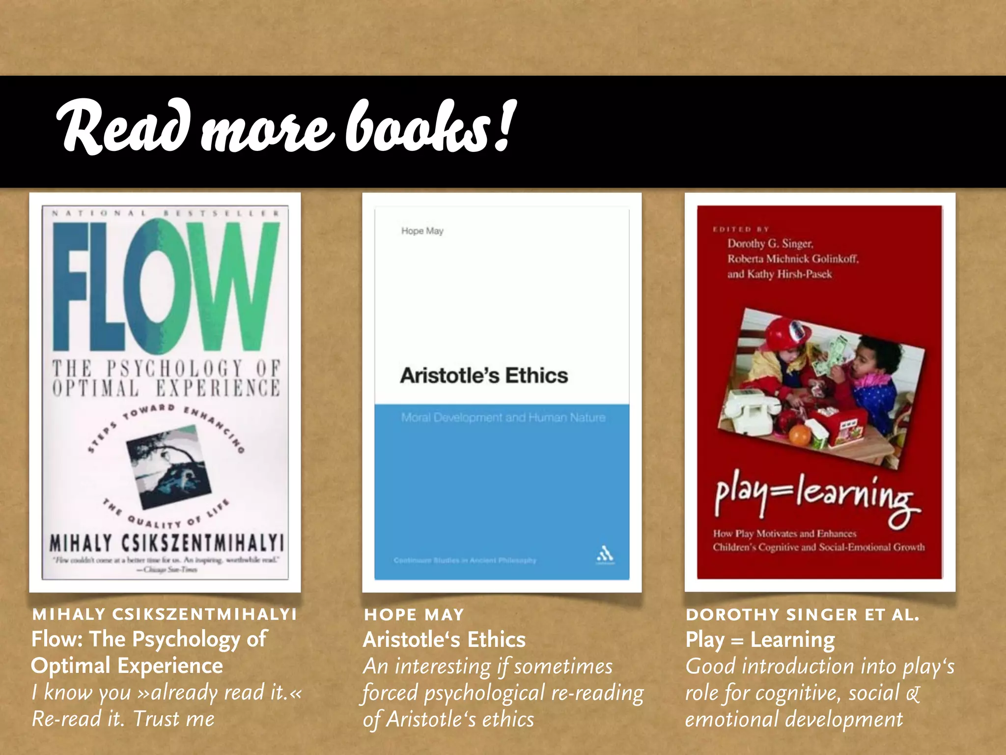 Read more books!




mihaly csikszentmihalyi         hope may                          dorothy singer et al.
Flow: The Psychology of         Aristotle‘s Ethics                Play = Learning
Optimal Experience              An interesting if sometimes       Good introduction into play‘s
I know you »already read it.«   forced psychological re-reading   role for cognitive, social &
Re-read it. Trust me            of Aristotle‘s ethics             emotional development
 