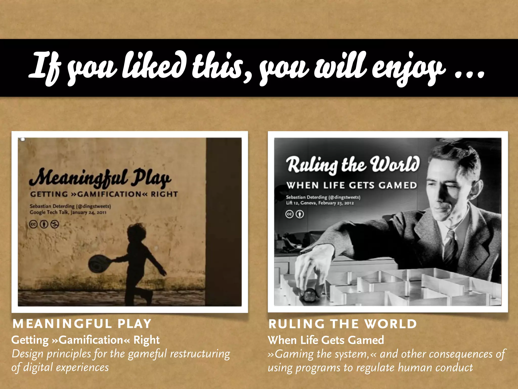 If you liked this, you will enjoy ...




meaningful play                                   ruling the world
Getting »Gamification« Right                      When Life Gets Gamed
Design principles for the gameful restructuring   »Gaming the system,« and other consequences of
of digital experiences                            using programs to regulate human conduct
 