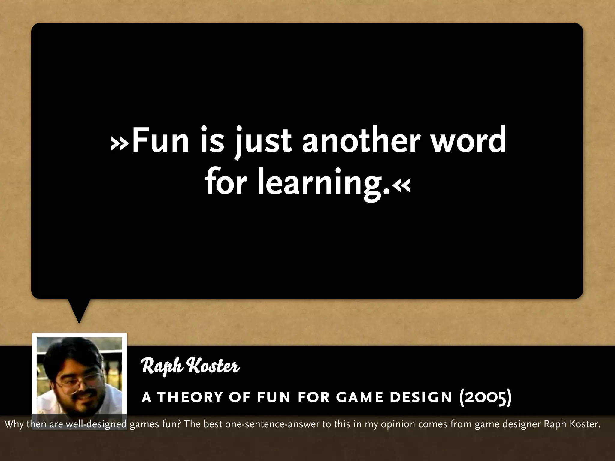 »Fun is just another word
                            for learning.«



                            Raph Koster
                            a theory of fun for game design (2005)
Why then are well-designed games fun? The best one-sentence-answer to this in my opinion comes from game designer Raph Koster.
 