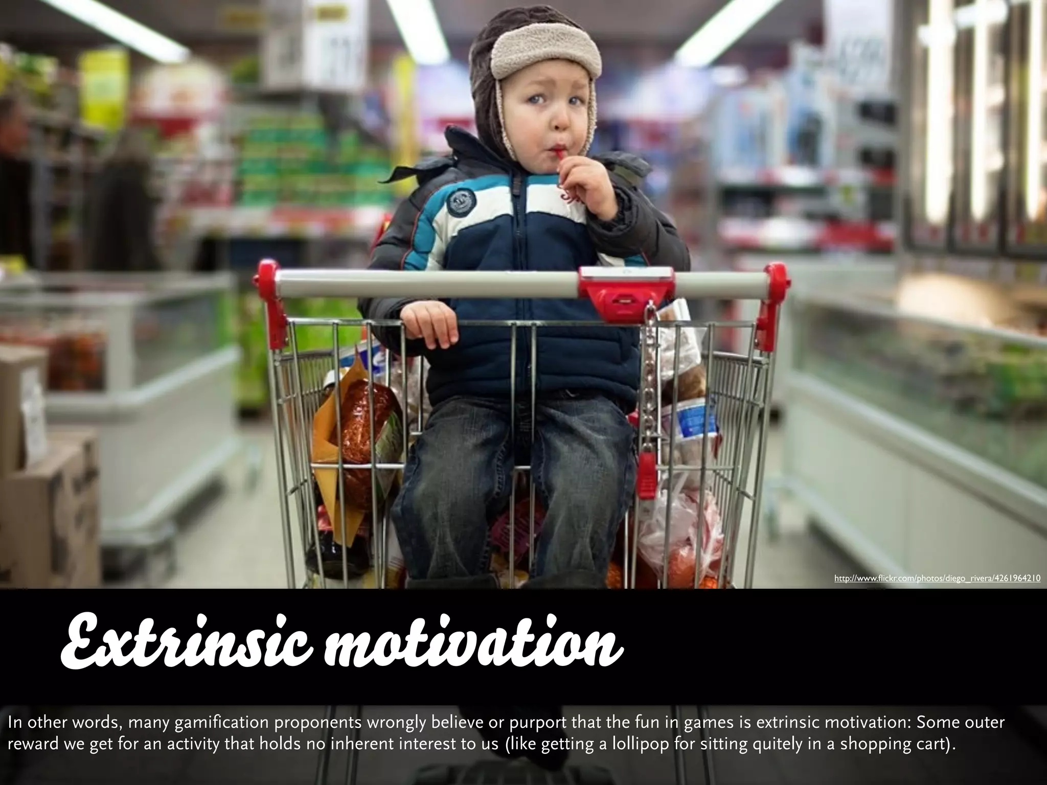 http://www.ﬂickr.com/photos/diego_rivera/4261964210




      Extrinsic motivation
In other words, many gamification proponents wrongly believe or purport that the fun in games is extrinsic motivation: Some outer
reward we get for an activity that holds no inherent interest to us (like getting a lollipop for sitting quitely in a shopping cart).
 