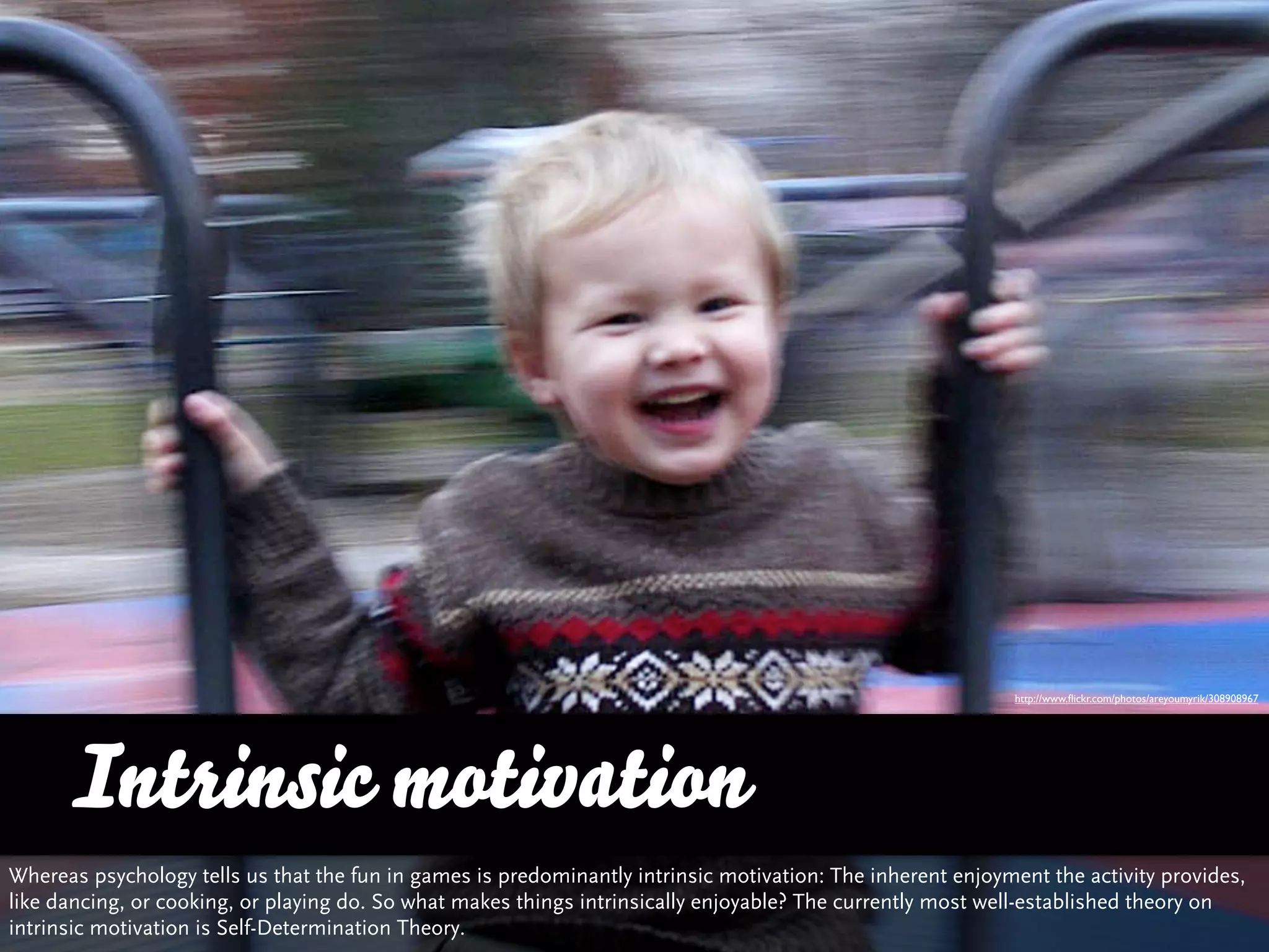 http://www.ﬂickr.com/photos/areyoumyrik/308908967




      Intrinsic motivation
Whereas psychology tells us that the fun in games is predominantly intrinsic motivation: The inherent enjoyment the activity provides,
like dancing, or cooking, or playing do. So what makes things intrinsically enjoyable? The currently most well-established theory on
intrinsic motivation is Self-Determination Theory.
 