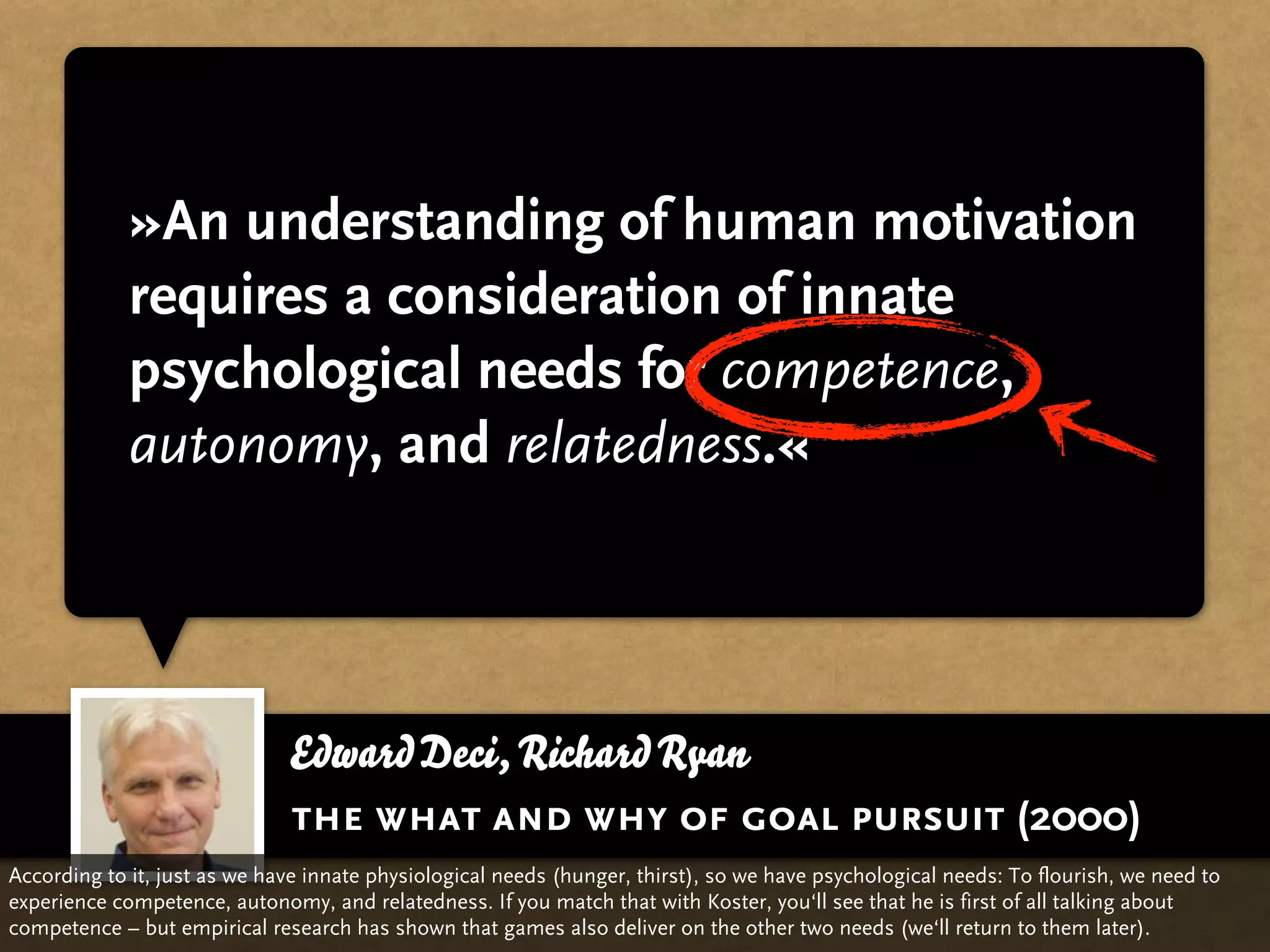 »An understanding of human motivation
             requires a consideration of innate
             psychological needs for competence,
             autonomy, and relatedness.«




                              Edward Deci, Richard Ryan
                              the what and why of goal pursuit (2000)
According to it, just as we have innate physiological needs (hunger, thirst), so we have psychological needs: To flourish, we need to
experience competence, autonomy, and relatedness. If you match that with Koster, you‘ll see that he is first of all talking about
competence – but empirical research has shown that games also deliver on the other two needs (we‘ll return to them later).
 