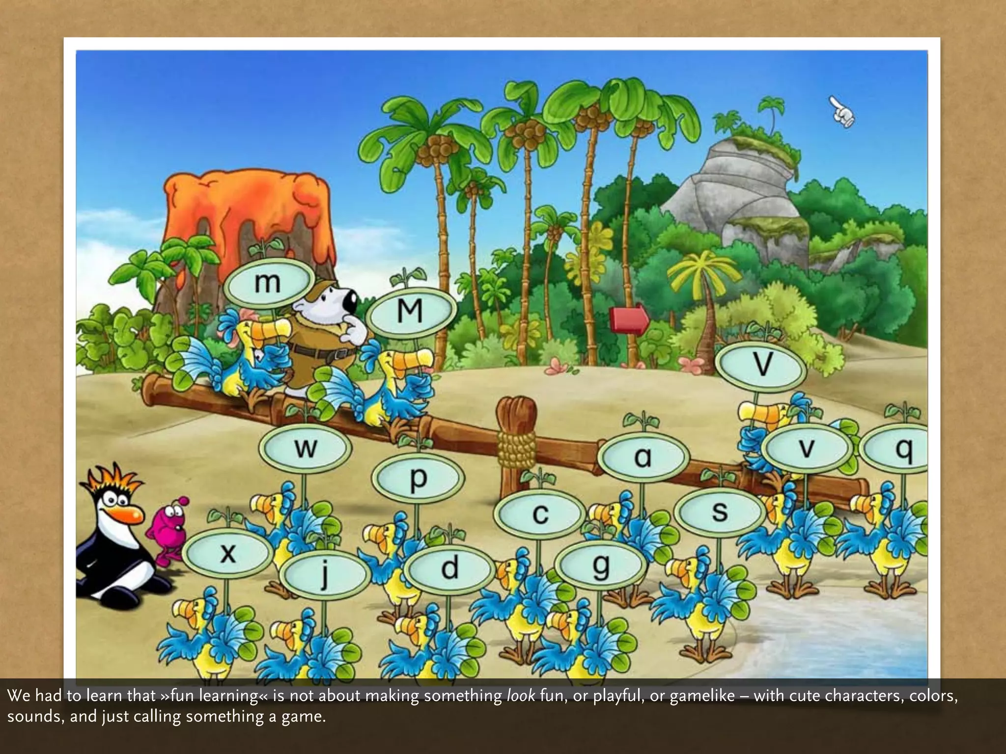 We had to learn that »fun learning« is not about making something look fun, or playful, or gamelike – with cute characters, colors,
sounds, and just calling something a game.
 