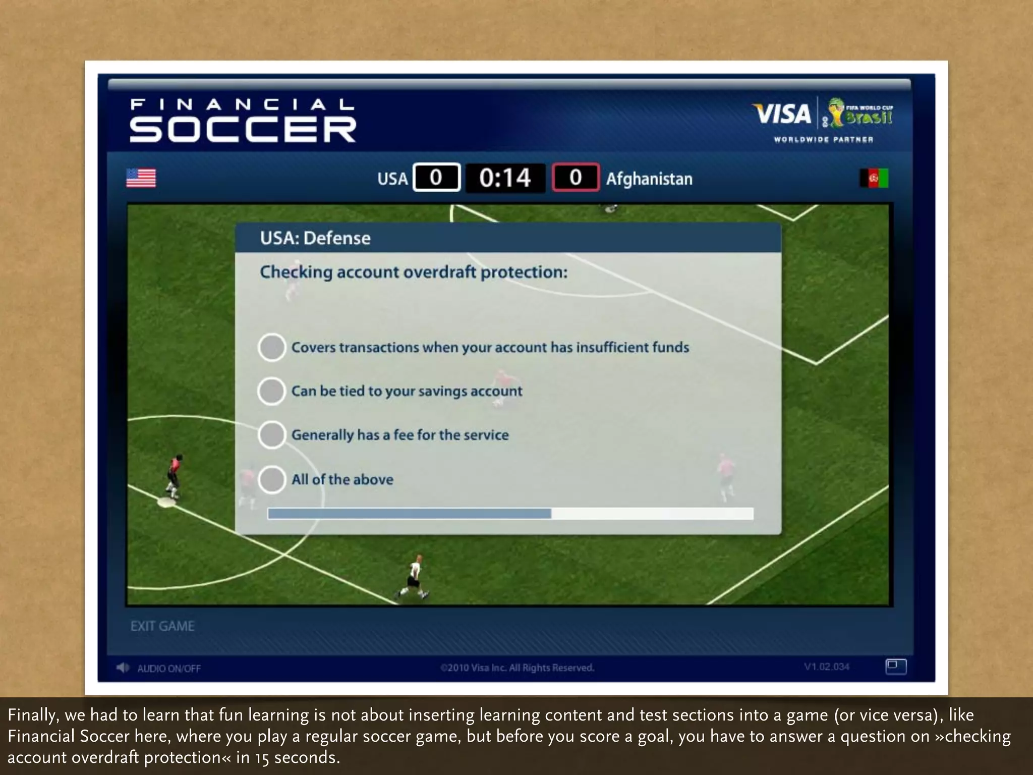 Finally, we had to learn that fun learning is not about inserting learning content and test sections into a game (or vice versa), like
Financial Soccer here, where you play a regular soccer game, but before you score a goal, you have to answer a question on »checking
account overdraft protection« in 15 seconds.
 
