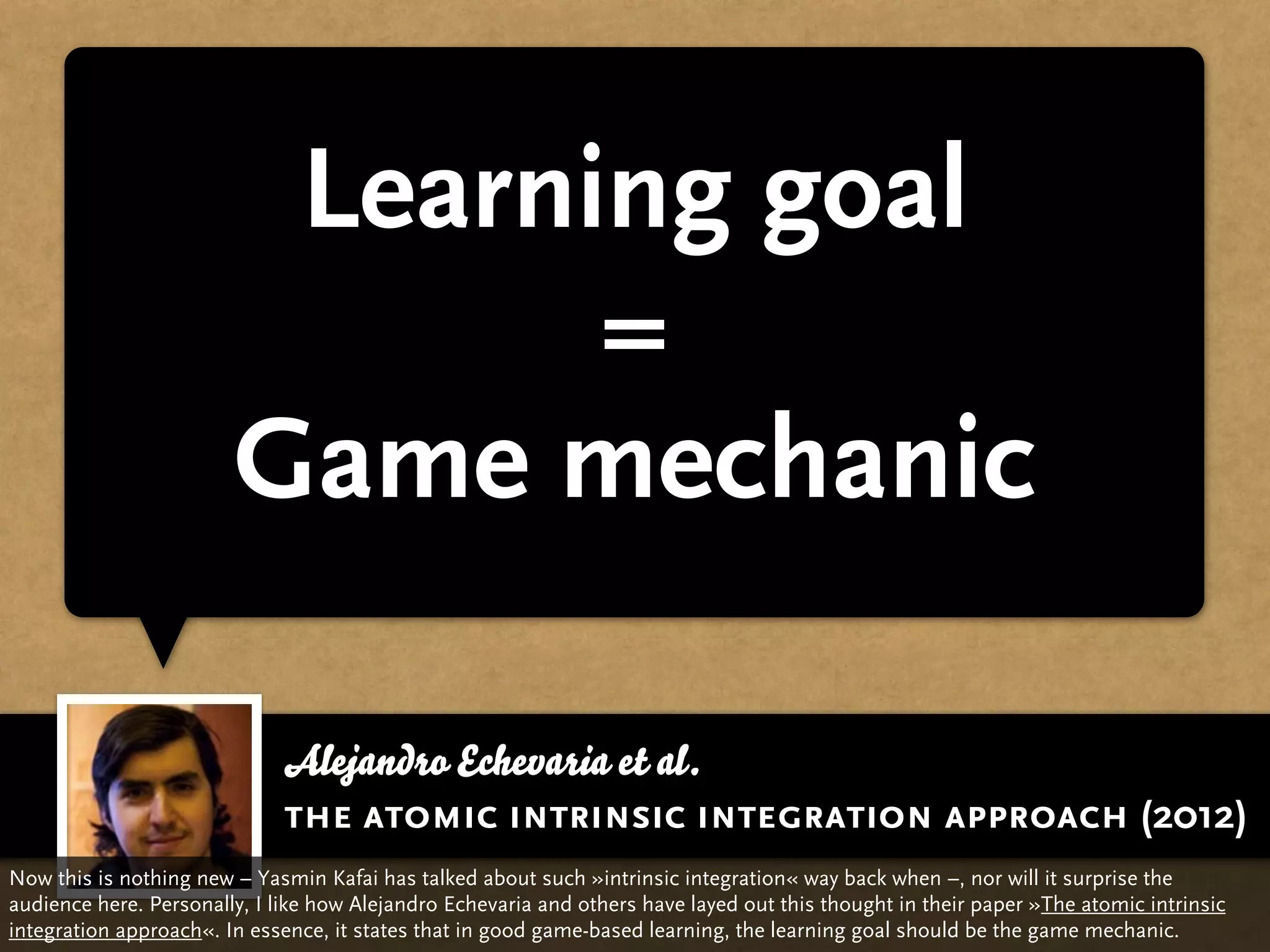 Learning goal
                               =
                        Game mechanic

                              Alejandro Echevaria et al.
                              the atomic intrinsic integration approach (2012)
Now this is nothing new – Yasmin Kafai has talked about such »intrinsic integration« way back when –, nor will it surprise the
audience here. Personally, I like how Alejandro Echevaria and others have layed out this thought in their paper »The atomic intrinsic
integration approach«. In essence, it states that in good game-based learning, the learning goal should be the game mechanic.
 