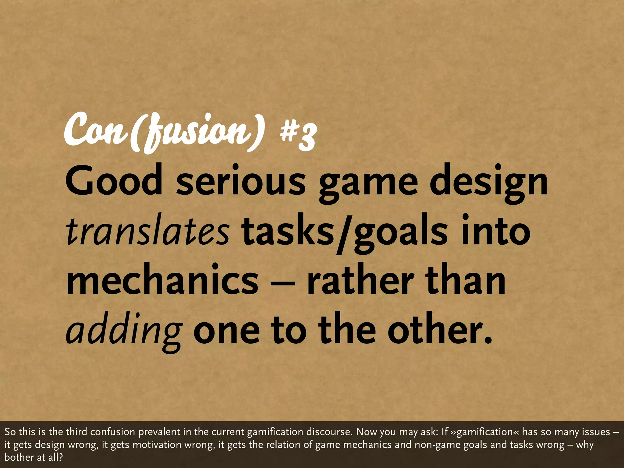 Con(fusion) #3
            Good serious game design
            translates tasks/goals into
            mechanics – rather than
            adding one to the other.

So this is the third confusion prevalent in the current gamification discourse. Now you may ask: If »gamification« has so many issues –
it gets design wrong, it gets motivation wrong, it gets the relation of game mechanics and non-game goals and tasks wrong – why
bother at all?
 