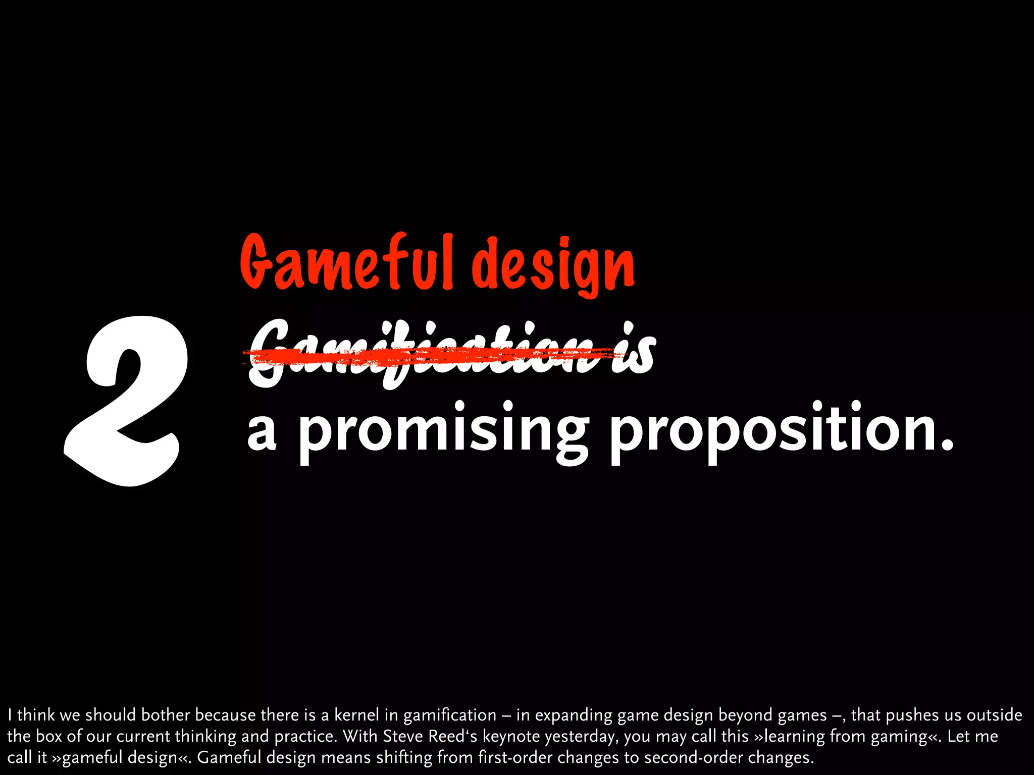 2
                              Gameful design
                               Gamification is
                               a promising proposition.


I think we should bother because there is a kernel in gamification – in expanding game design beyond games –, that pushes us outside
the box of our current thinking and practice. With Steve Reed‘s keynote yesterday, you may call this »learning from gaming«. Let me
call it »gameful design«. Gameful design means shifting from first-order changes to second-order changes.
 