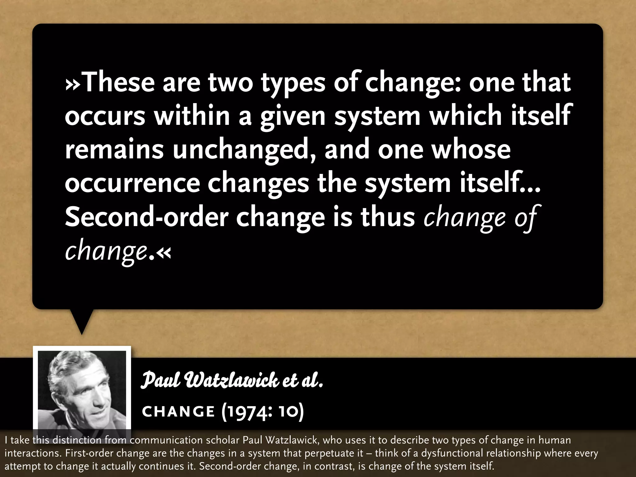 »These are two types of change: one that
             occurs within a given system which itself
             remains unchanged, and one whose
             occurrence changes the system itself…
             Second-order change is thus change of
             change.«



                              Paul Watzlawick et al.
                              change (1974: 10)
I take this distinction from communication scholar Paul Watzlawick, who uses it to describe two types of change in human
interactions. First-order change are the changes in a system that perpetuate it – think of a dysfunctional relationship where every
attempt to change it actually continues it. Second-order change, in contrast, is change of the system itself.
 