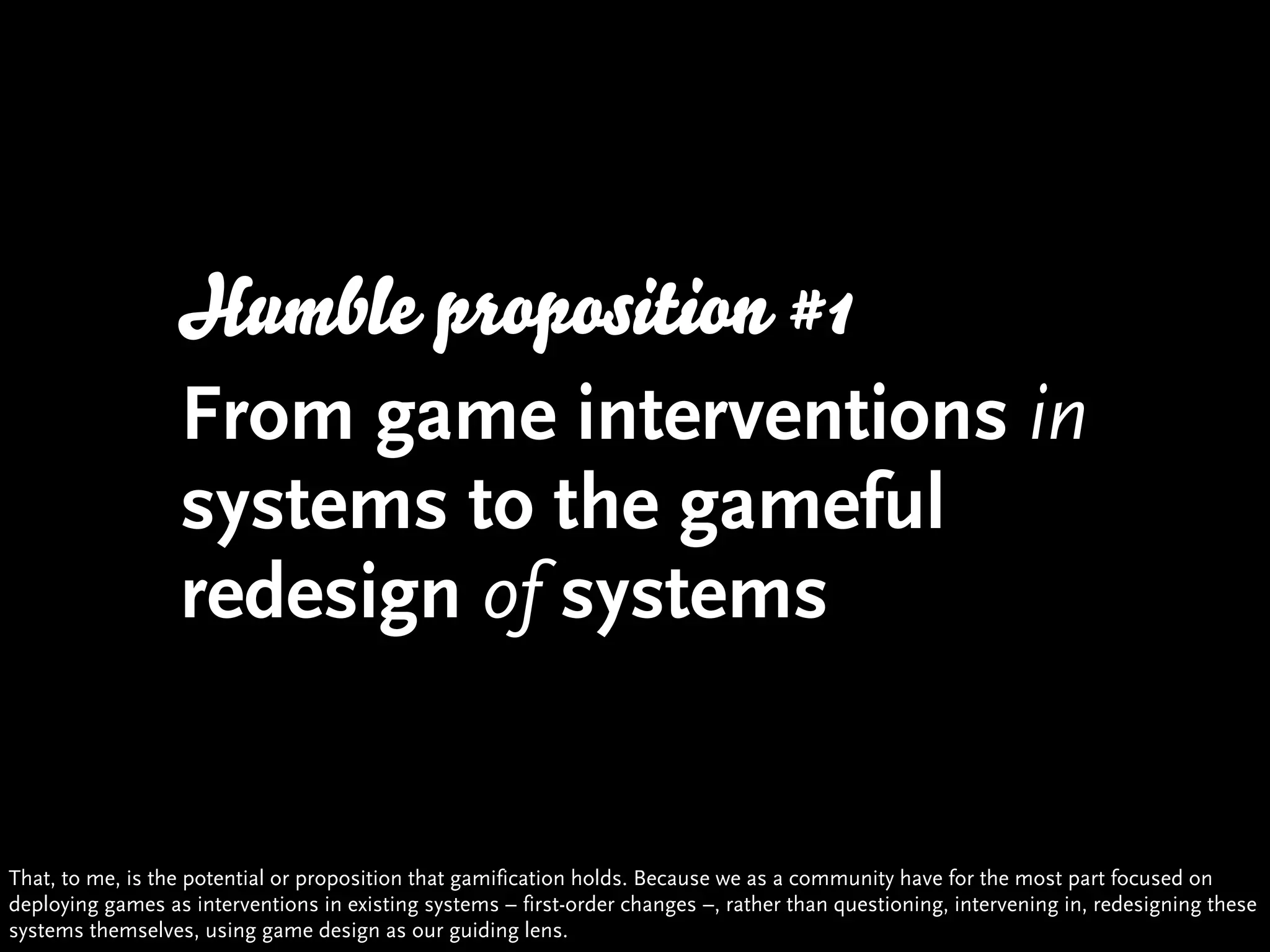 Humble proposition #1
                  From game interventions in
                  systems to the gameful
                  redesign of systems


That, to me, is the potential or proposition that gamification holds. Because we as a community have for the most part focused on
deploying games as interventions in existing systems – first-order changes –, rather than questioning, intervening in, redesigning these
systems themselves, using game design as our guiding lens.
 