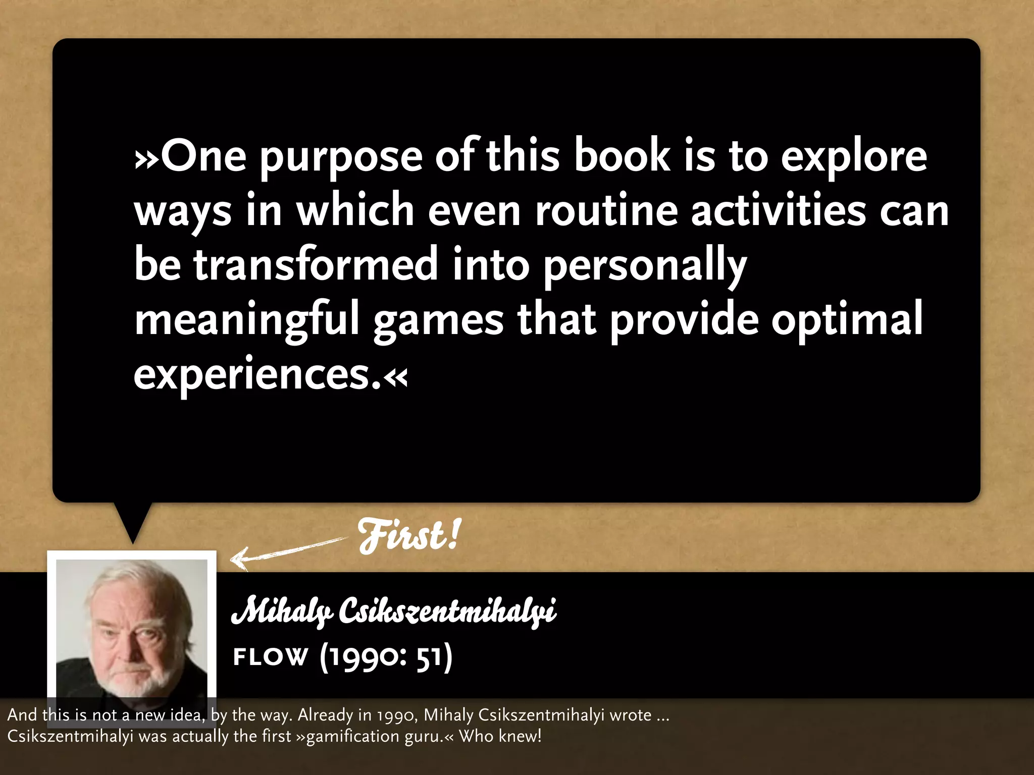 »One purpose of this book is to explore
                ways in which even routine activities can
                be transformed into personally
                meaningful games that provide optimal
                experiences.«


                                              First!
                             Mihaly Csikszentmihalyi
                             flow (1990: 51)
And this is not a new idea, by the way. Already in 1990, Mihaly Csikszentmihalyi wrote …
Csikszentmihalyi was actually the first »gamification guru.« Who knew!
 