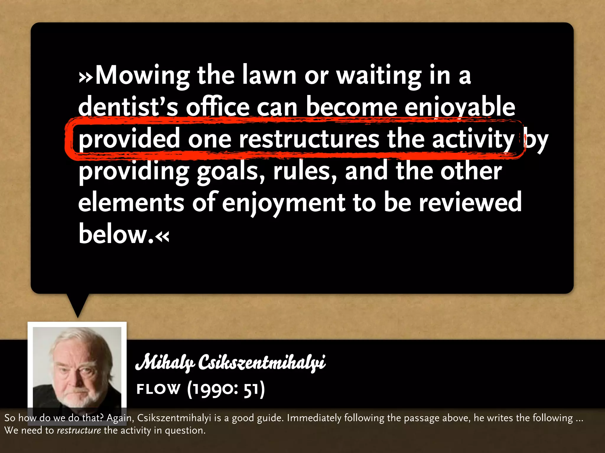 »Mowing the lawn or waiting in a
                dentist’s office can become enjoyable
                provided one restructures the activity by
                providing goals, rules, and the other
                elements of enjoyment to be reviewed
                below.«



                             Mihaly Csikszentmihalyi
                             flow (1990: 51)
So how do we do that? Again, Csikszentmihalyi is a good guide. Immediately following the passage above, he writes the following …
We need to restructure the activity in question.
 