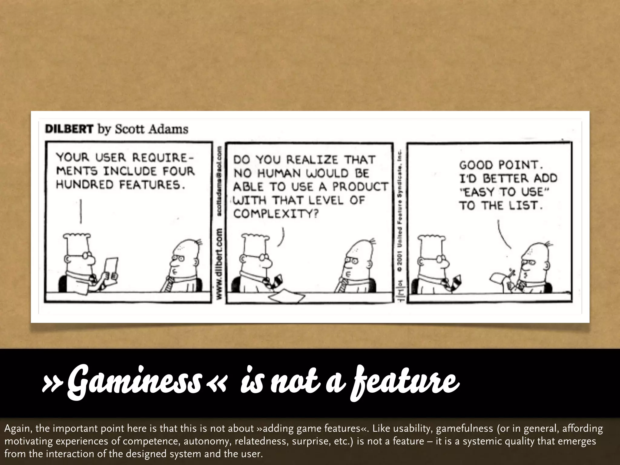 »Gaminess« is not a feature
Again, the important point here is that this is not about »adding game features«. Like usability, gamefulness (or in general, affording
motivating experiences of competence, autonomy, relatedness, surprise, etc.) is not a feature – it is a systemic quality that emerges
from the interaction of the designed system and the user.
 