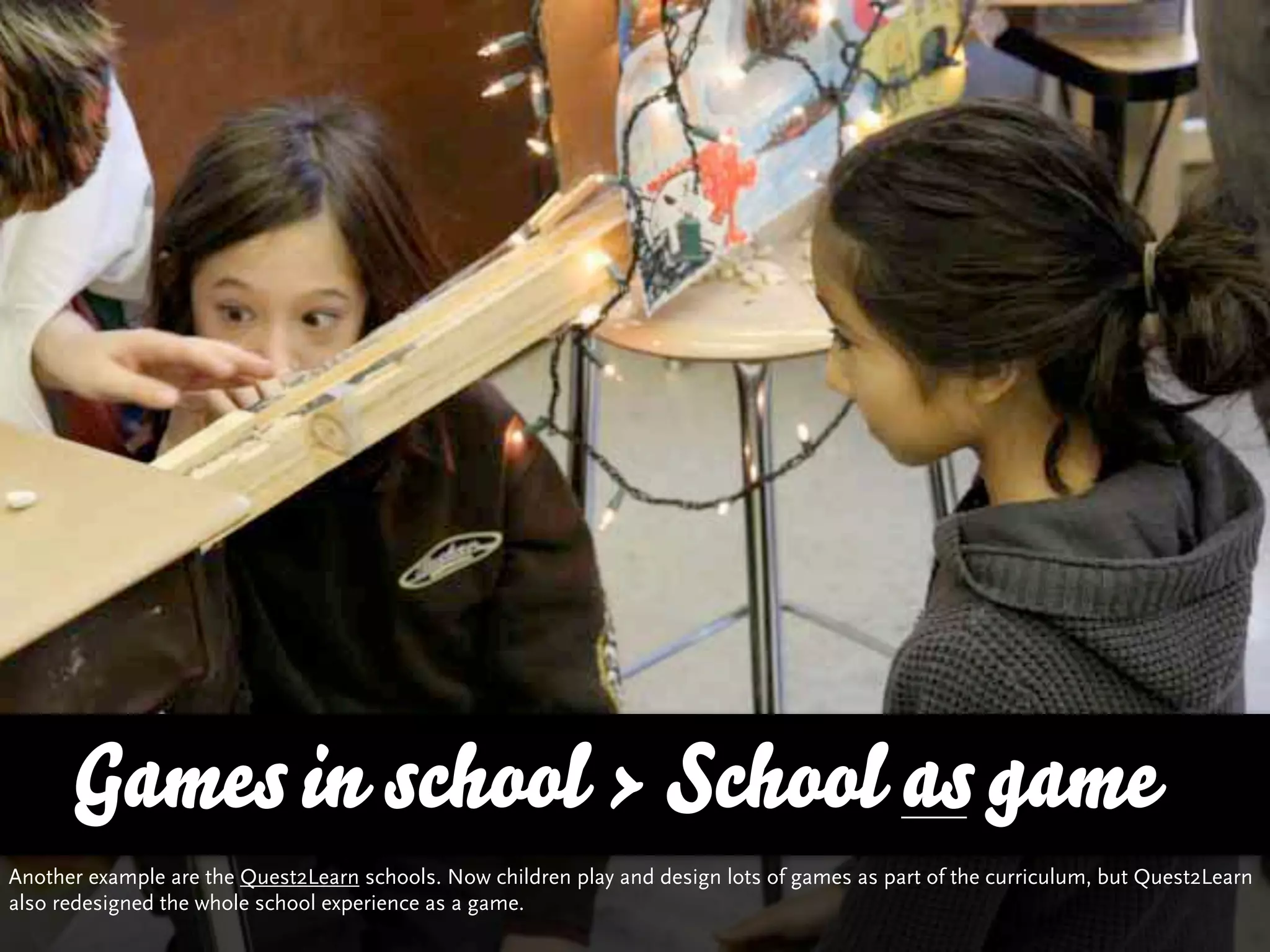 Games in school > School as game
Another example are the Quest2Learn schools. Now children play and design lots of games as part of the curriculum, but Quest2Learn
also redesigned the whole school experience as a game.
 