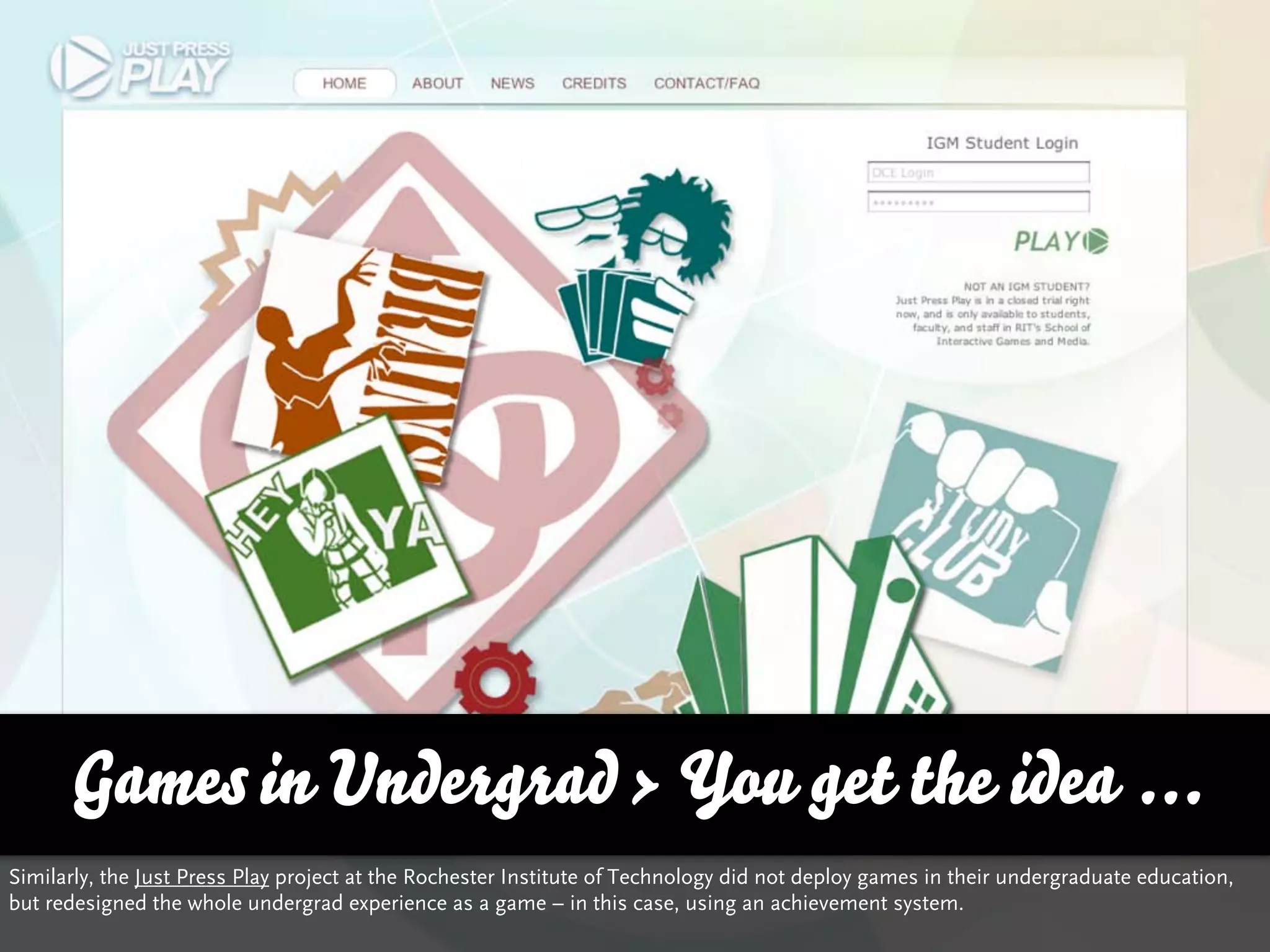 Games in Undergrad > You get the idea ...
Similarly, the Just Press Play project at the Rochester Institute of Technology did not deploy games in their undergraduate education,
but redesigned the whole undergrad experience as a game – in this case, using an achievement system.
 