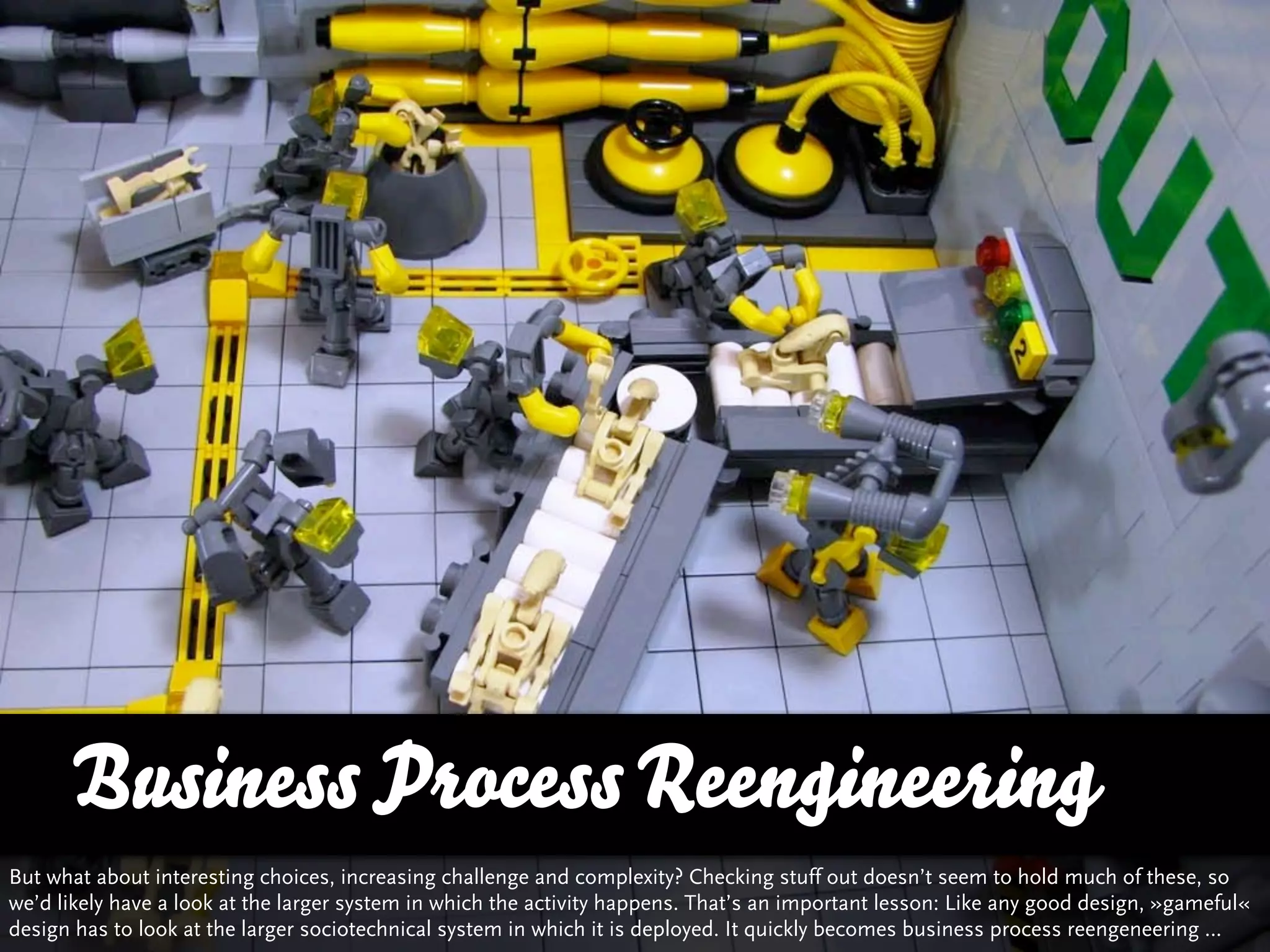 Business Process Reengineering
But what about interesting choices, increasing challenge and complexity? Checking stuff out doesn’t seem to hold much of these, so
we’d likely have a look at the larger system in which the activity happens. That’s an important lesson: Like any good design, »gameful«
design has to look at the larger sociotechnical system in which it is deployed. It quickly becomes business process reengeneering …
 
