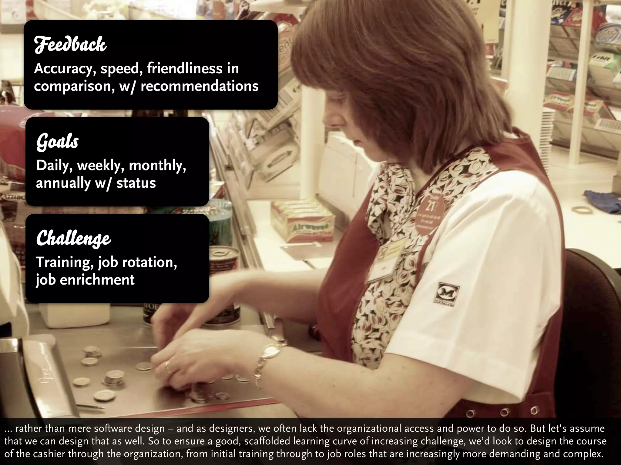 Feedback
      Accuracy, speed, friendliness in
      comparison, w/ recommendations


       Goals
       Daily, weekly, monthly,
       annually w/ status


       Challenge
       Training, job rotation,
       job enrichment




… rather than mere software design – and as designers, we often lack the organizational access and power to do so. But let’s assume
that we can design that as well. So to ensure a good, scaffolded learning curve of increasing challenge, we’d look to design the course
of the cashier through the organization, from initial training through to job roles that are increasingly more demanding and complex.
 