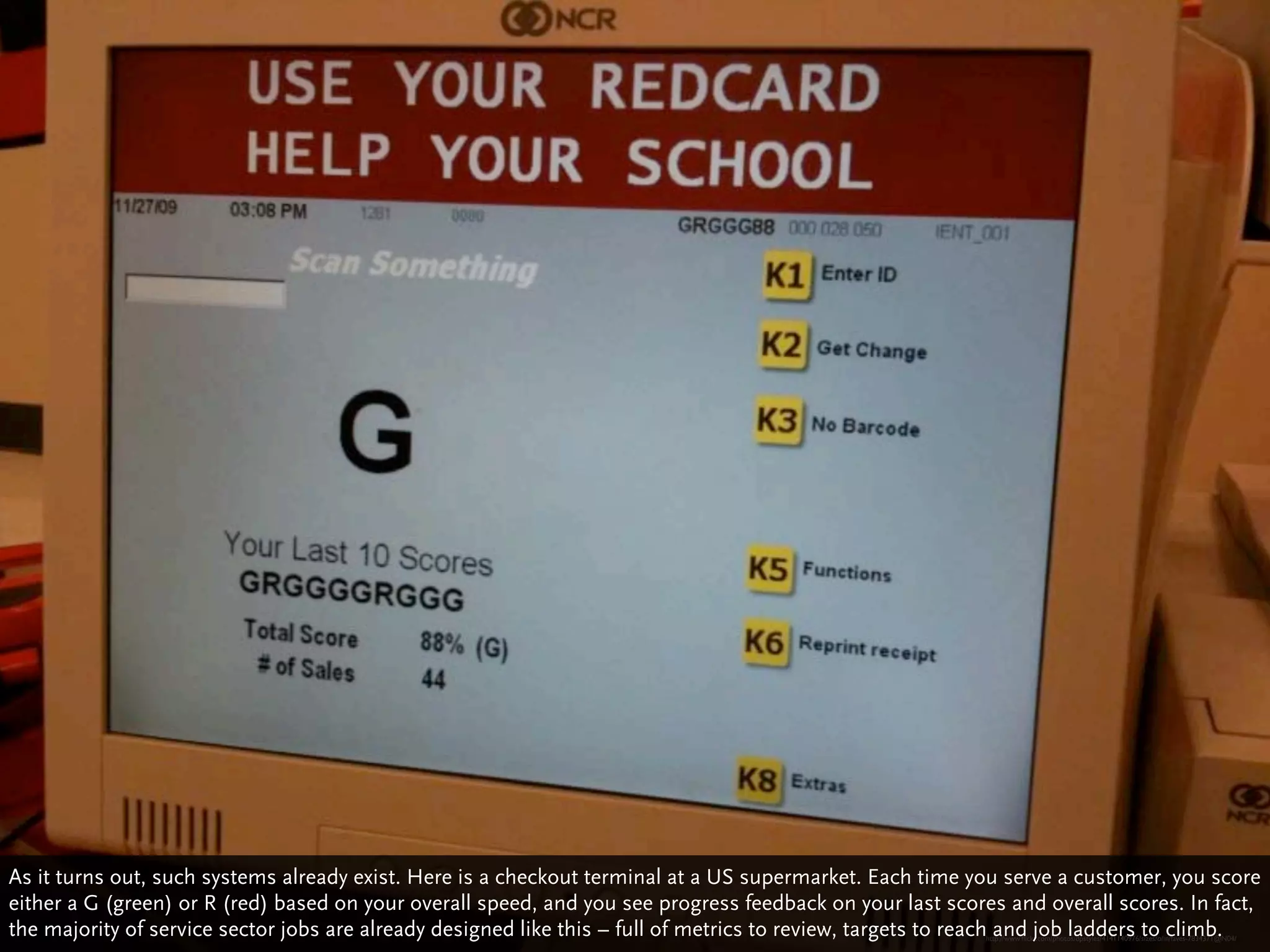 As it turns out, such systems already exist. Here is a checkout terminal at a US supermarket. Each time you serve a customer, you score
either a G (green) or R (red) based on your overall speed, and you see progress feedback on your last scores and overall scores. In fact,
the majority of service sector jobs are already designed like this – full of metrics to review, targets to reach and job ladders to climb.
                                                                                                           http://www.ﬂickr.com/photos/dpstyles/4141140976/sizes/o/in/faves-7834371@N04/
 