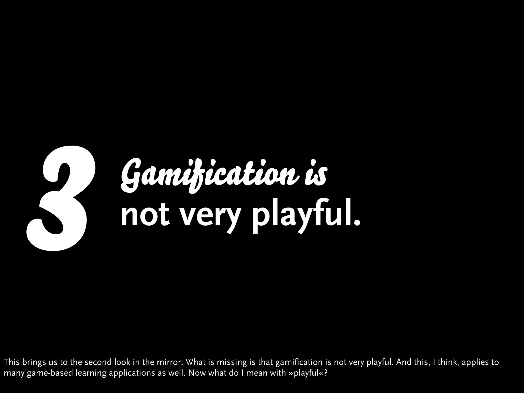 3                       Gamification is
                               not very playful.


This brings us to the second look in the mirror: What is missing is that gamification is not very playful. And this, I think, applies to
many game-based learning applications as well. Now what do I mean with »playful«?
 