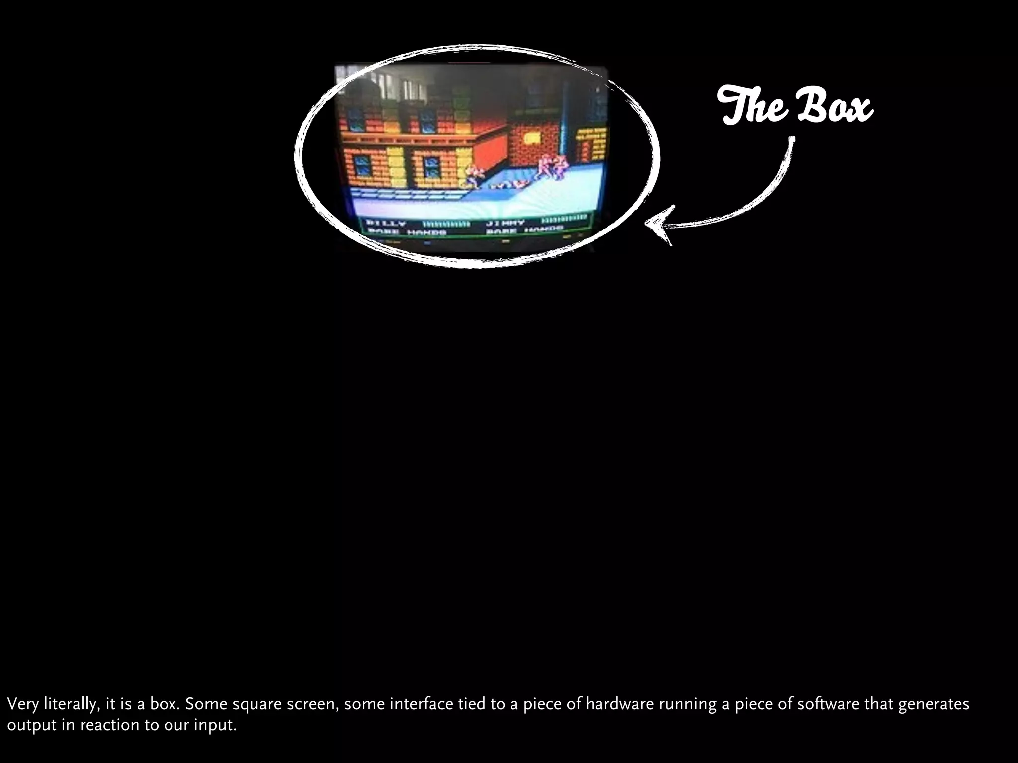 The Box




Very literally, it is a box. Some square screen, some interface tied to a piece of hardware running a piece of software that generates
output in reaction to our input.
 