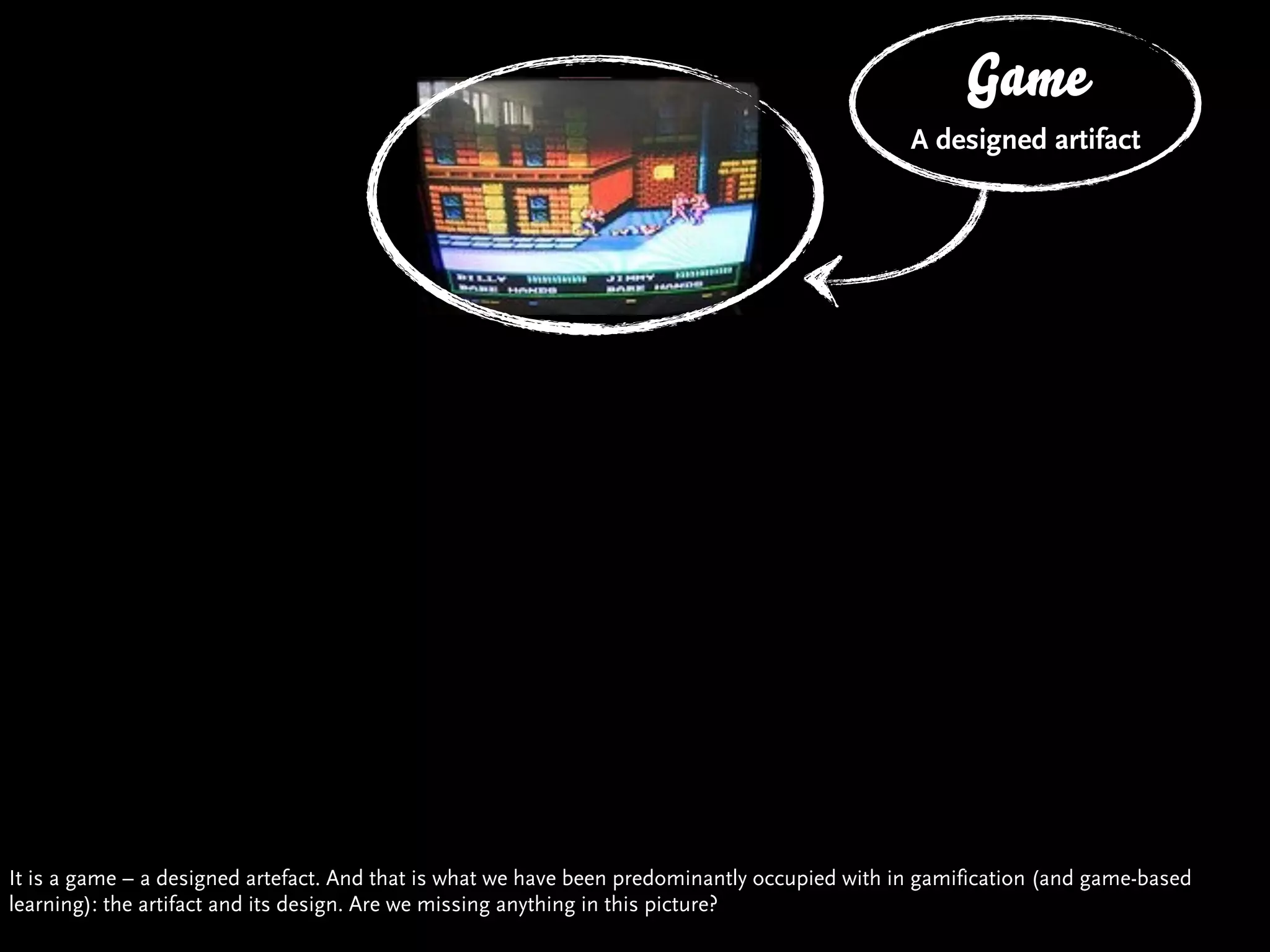 Game
                                                                                             The Box
                                                                                             A designed artifact




It is a game – a designed artefact. And that is what we have been predominantly occupied with in gamification (and game-based
learning): the artifact and its design. Are we missing anything in this picture?
 