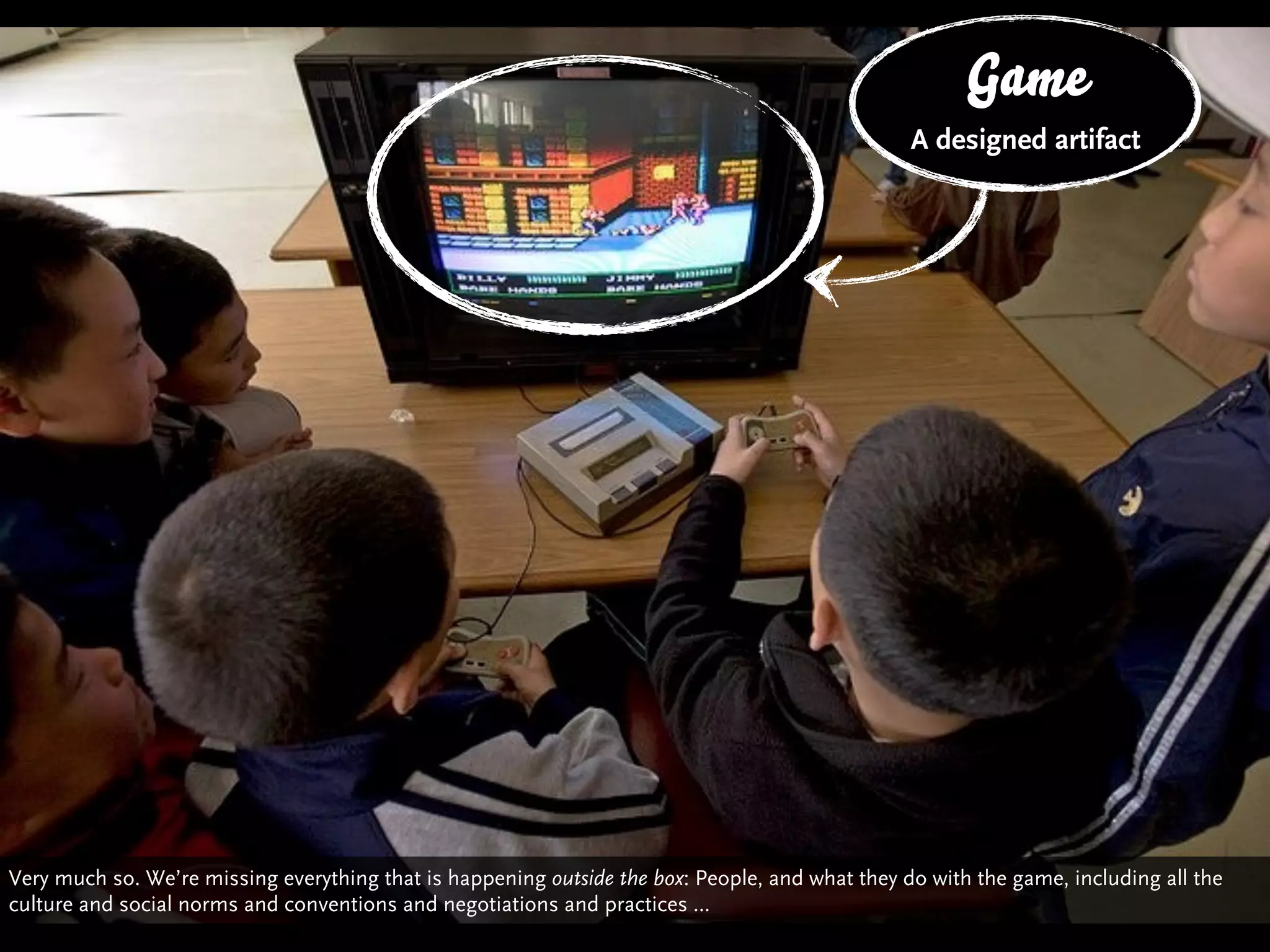 Game
                                                                                               The Box
                                                                                               A designed artifact




Very much so. We’re missing everything that is happening outside the box: People, and what they do with the game, including all the
culture and social norms and conventions and negotiations and practices ...
 