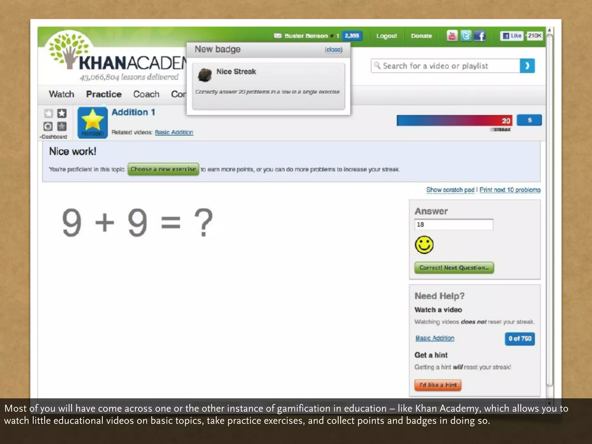 Most of you will have come across one or the other instance of gamification in education – like Khan Academy, which allows you to
watch little educational videos on basic topics, take practice exercises, and collect points and badges in doing so.
 