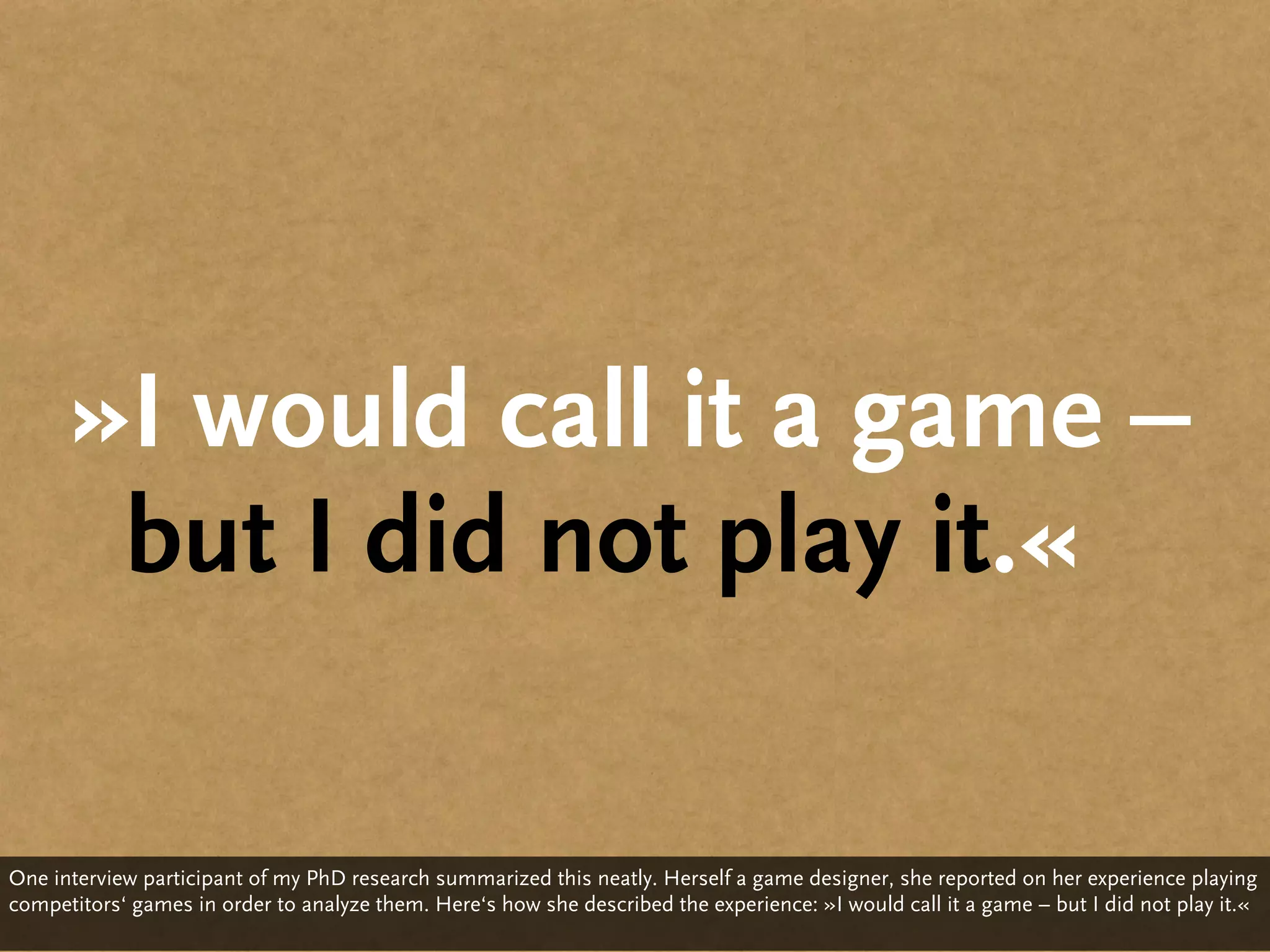 »I would call it a game –
       but I did not play it.«

One interview participant of my PhD research summarized this neatly. Herself a game designer, she reported on her experience playing
competitors‘ games in order to analyze them. Here‘s how she described the experience: »I would call it a game – but I did not play it.«
 