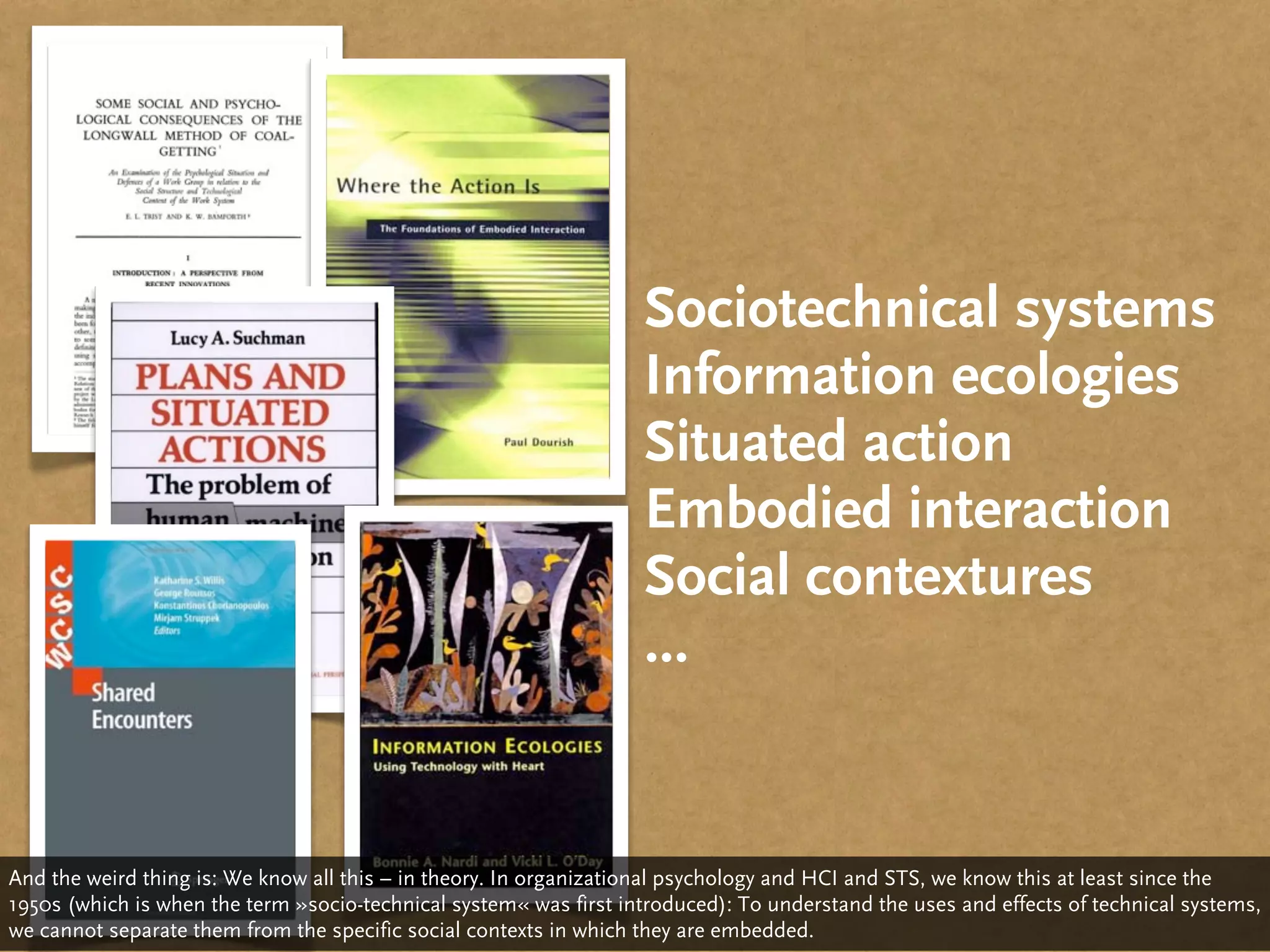 Sociotechnical systems
                                                                   Information ecologies
                                                                   Situated action
                                                                   Embodied interaction
                                                                   Social contextures
                                                                   ...


And the weird thing is: We know all this – in theory. In organizational psychology and HCI and STS, we know this at least since the
1950s (which is when the term »socio-technical system« was first introduced): To understand the uses and effects of technical systems,
we cannot separate them from the specific social contexts in which they are embedded.
 