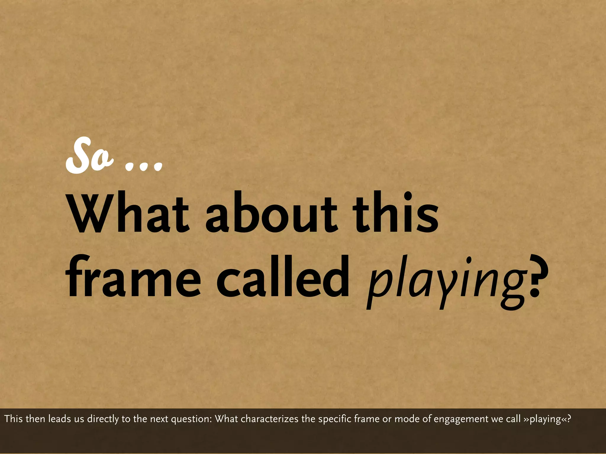 So ...
             What about this
             frame called playing?

This then leads us directly to the next question: What characterizes the specific frame or mode of engagement we call »playing«?
 