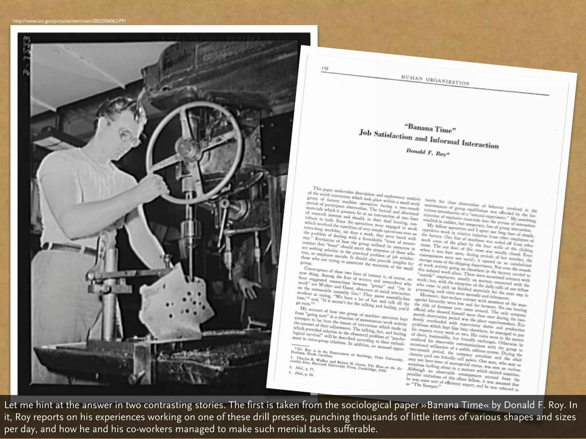 http://www.loc.gov/pictures/item/oem2002006062/PP/




Let me hint at the answer in two contrasting stories. The first is taken from the sociological paper »Banana Time« by Donald F. Roy. In
it, Roy reports on his experiences working on one of these drill presses, punching thousands of little items of various shapes and sizes
per day, and how he and his co-workers managed to make such menial tasks sufferable.
 