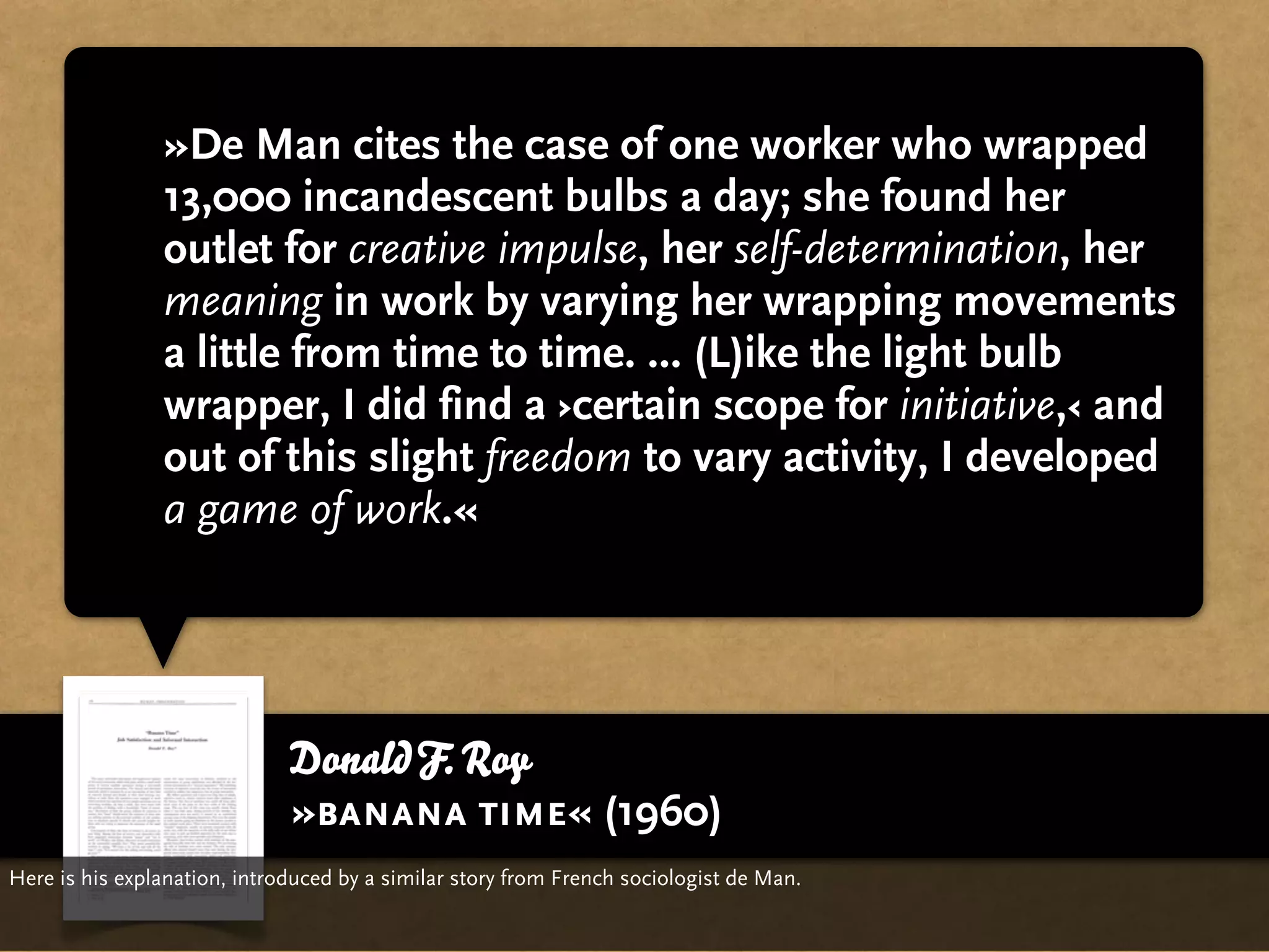 »De Man cites the case of one worker who wrapped
                13,000 incandescent bulbs a day; she found her
                outlet for creative impulse, her self-determination, her
                meaning in work by varying her wrapping movements
                a little from time to time. ... (L)ike the light bulb
                wrapper, I did find a ›certain scope for initiative,‹ and
                out of this slight freedom to vary activity, I developed
                a game of work.«




                              Donald F. Roy
                              »banana time« (1960)
Here is his explanation, introduced by a similar story from French sociologist de Man.
 