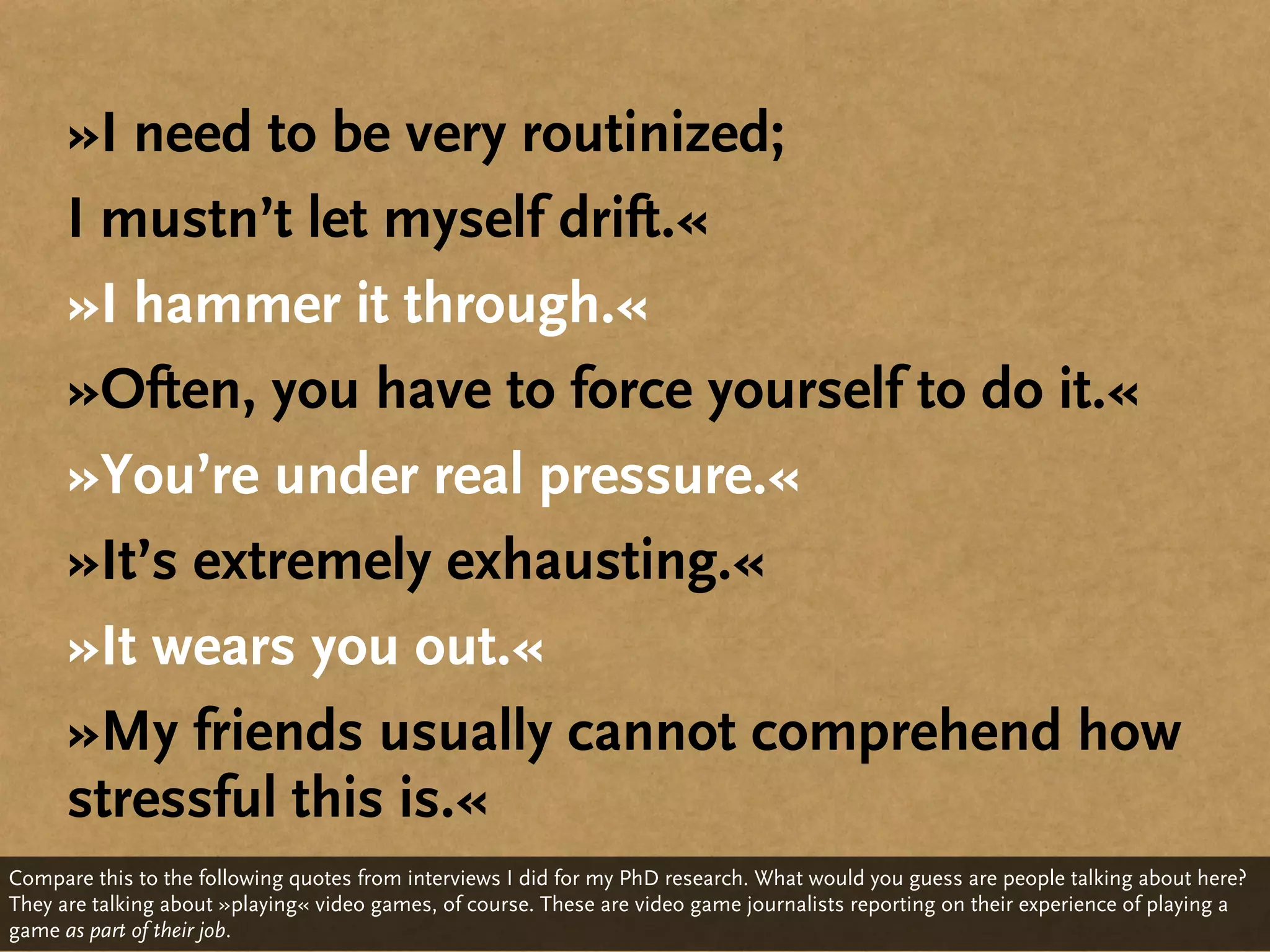 »I need to be very routinized;
      I mustn’t let myself drift.«
      »I hammer it through.«
      »Often, you have to force yourself to do it.«
      »You’re under real pressure.«
      »It’s extremely exhausting.«
      »It wears you out.«
      »My friends usually cannot comprehend how
      stressful this is.«
Compare this to the following quotes from interviews I did for my PhD research. What would you guess are people talking about here?
They are talking about »playing« video games, of course. These are video game journalists reporting on their experience of playing a
game as part of their job.
 
