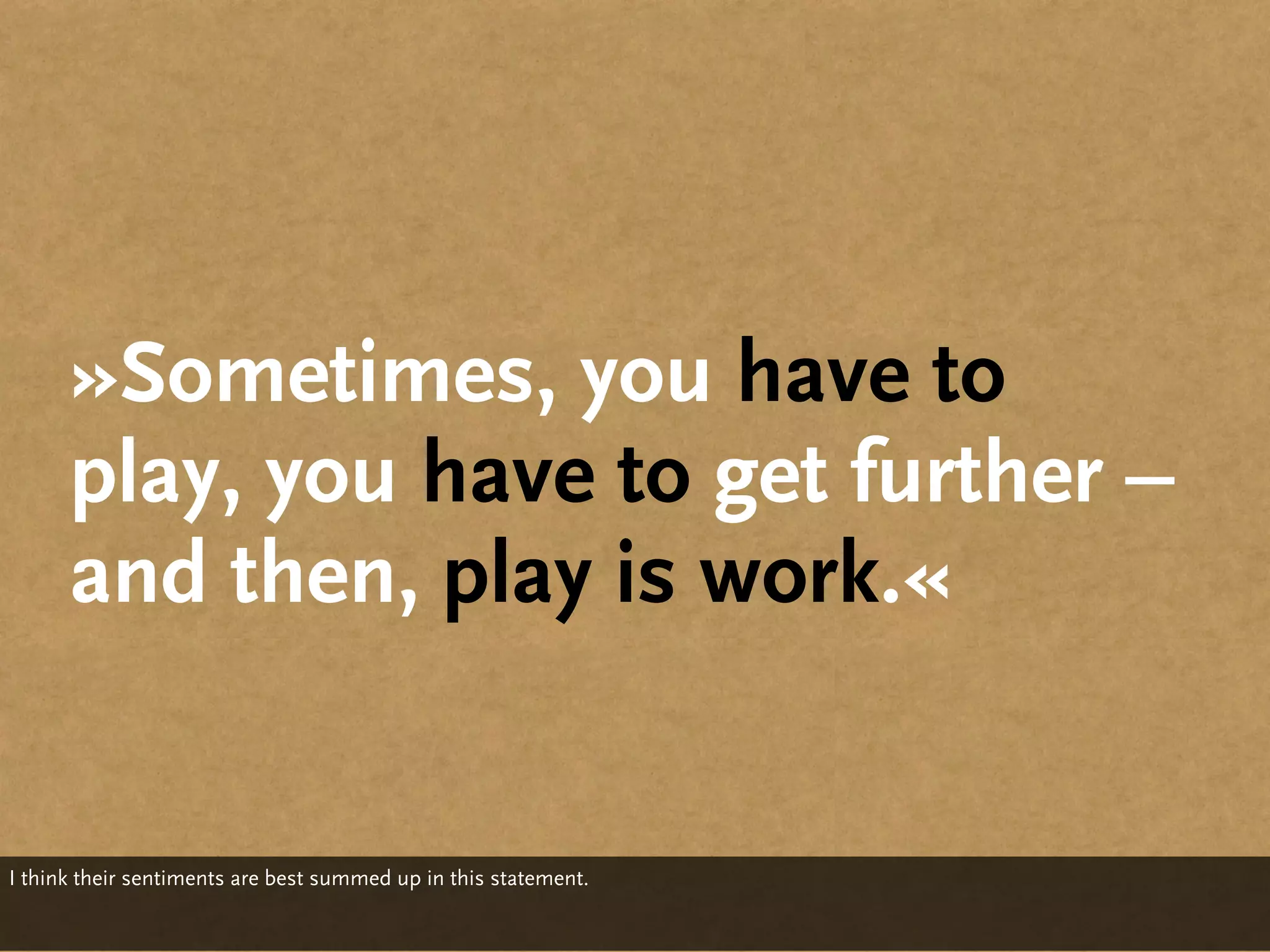 »Sometimes, you have to
      play, you have to get further –
      and then, play is work.«


I think their sentiments are best summed up in this statement.
 