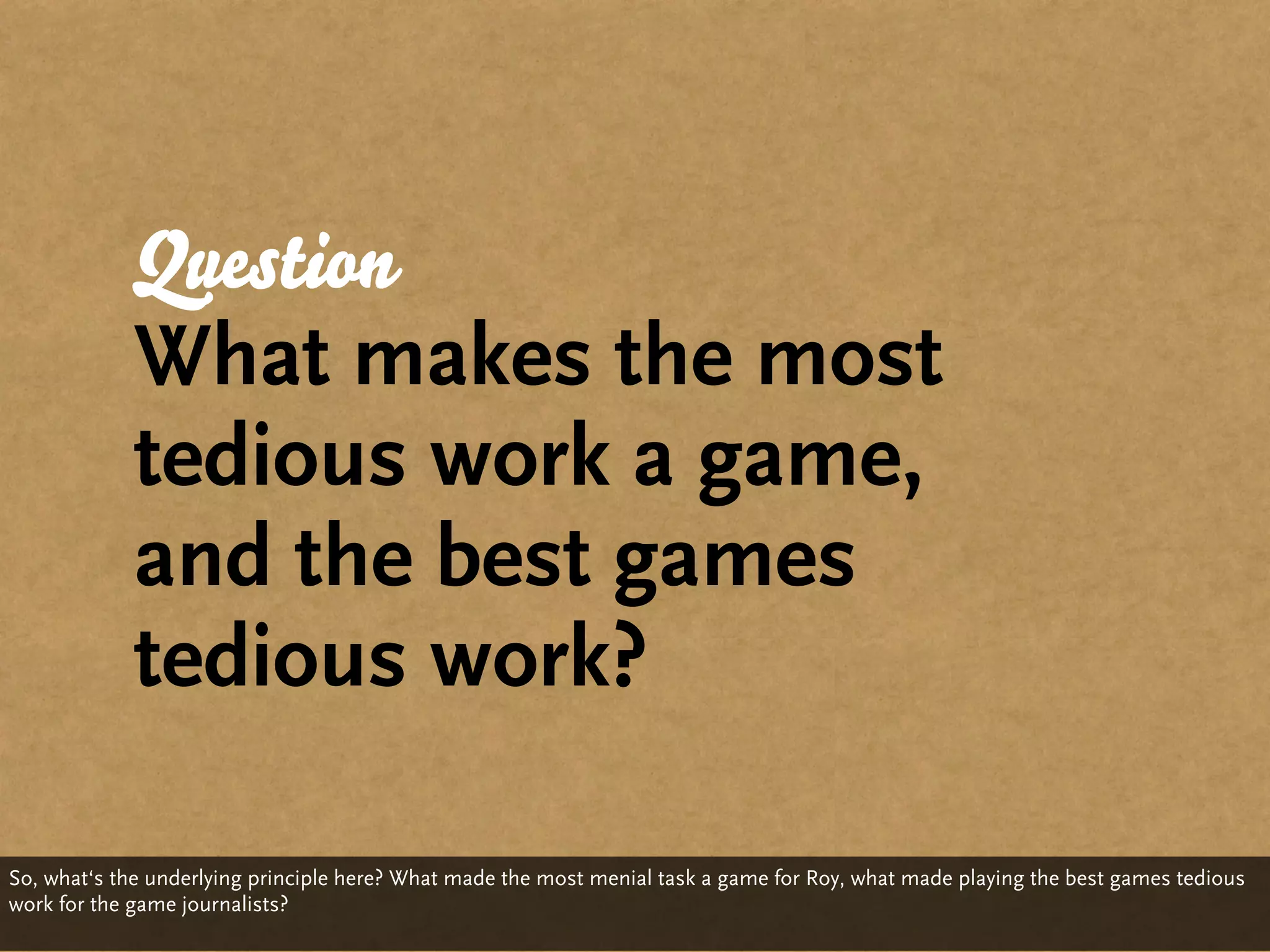 Question
             What makes the most
             tedious work a game,
             and the best games
             tedious work?

So, what‘s the underlying principle here? What made the most menial task a game for Roy, what made playing the best games tedious
work for the game journalists?
 
