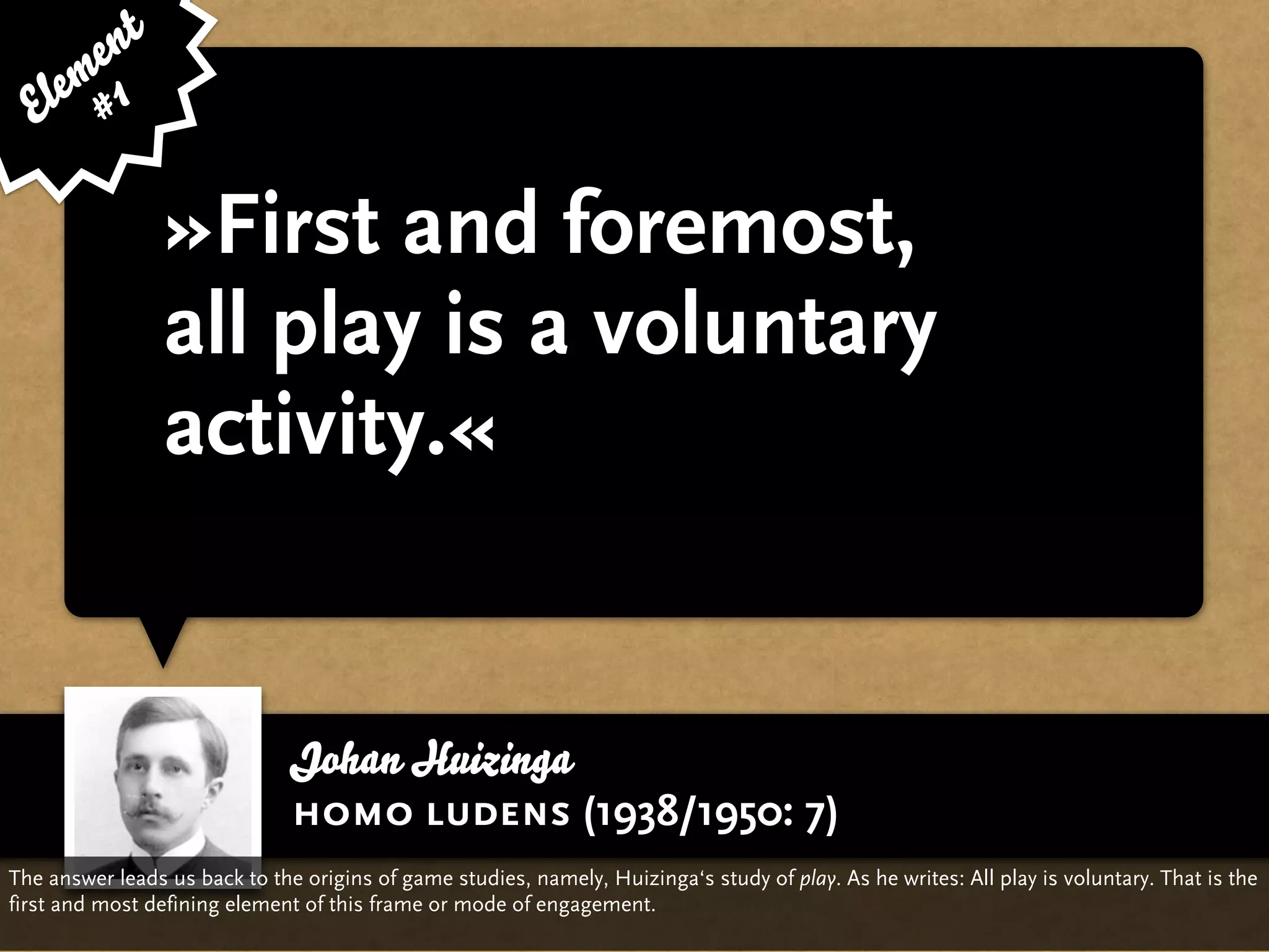 e nt
    em 1
  El #

                 »First and foremost,
                 all play is a voluntary
                 activity.«


                               Johan Huizinga
                               homo ludens (1938/1950: 7)
The answer leads us back to the origins of game studies, namely, Huizinga‘s study of play. As he writes: All play is voluntary. That is the
first and most defining element of this frame or mode of engagement.
 