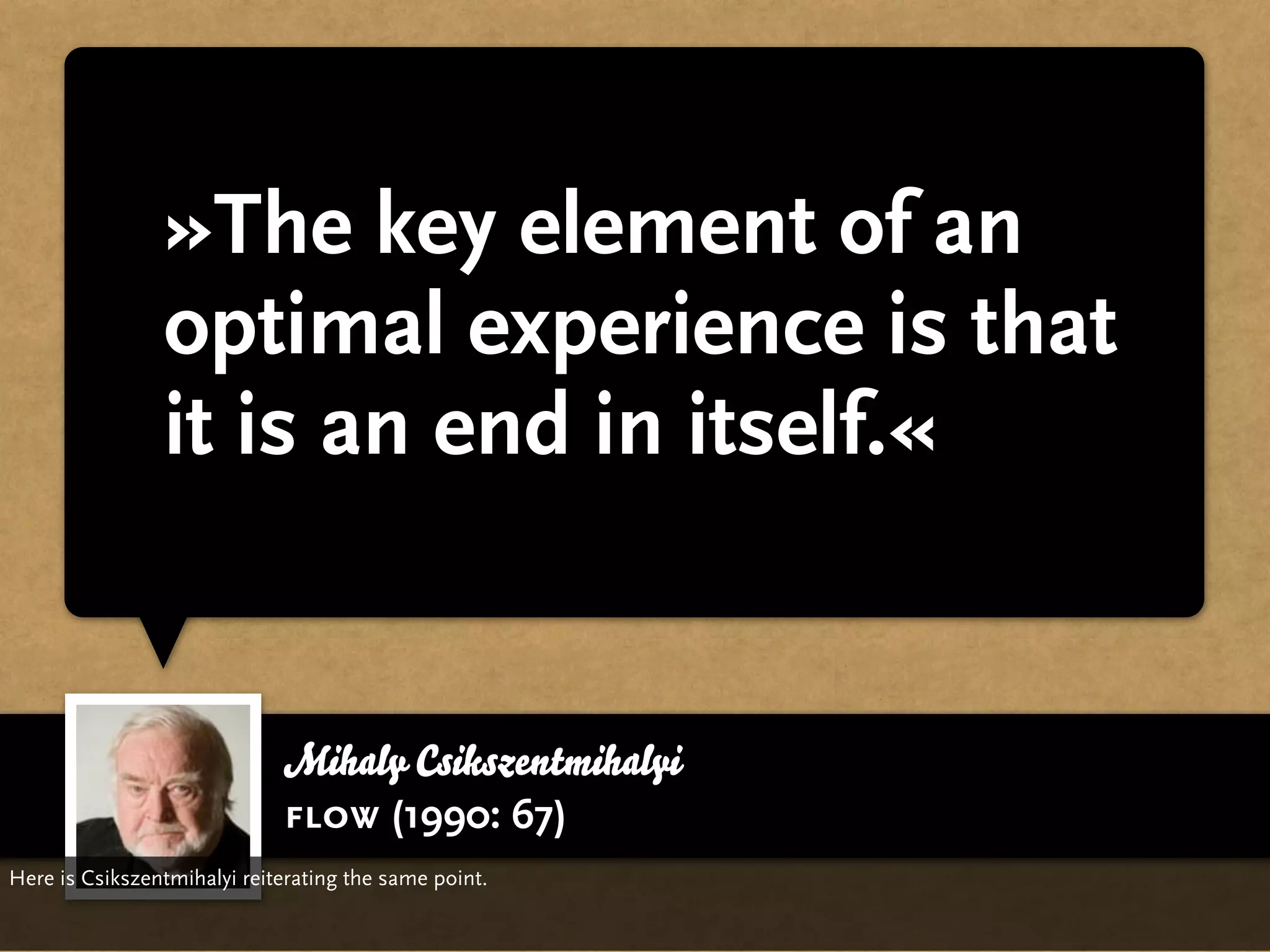 »The key element of an
                optimal experience is that
                it is an end in itself.«


                             Mihaly Csikszentmihalyi
                             flow (1990: 67)
Here is Csikszentmihalyi reiterating the same point.
 