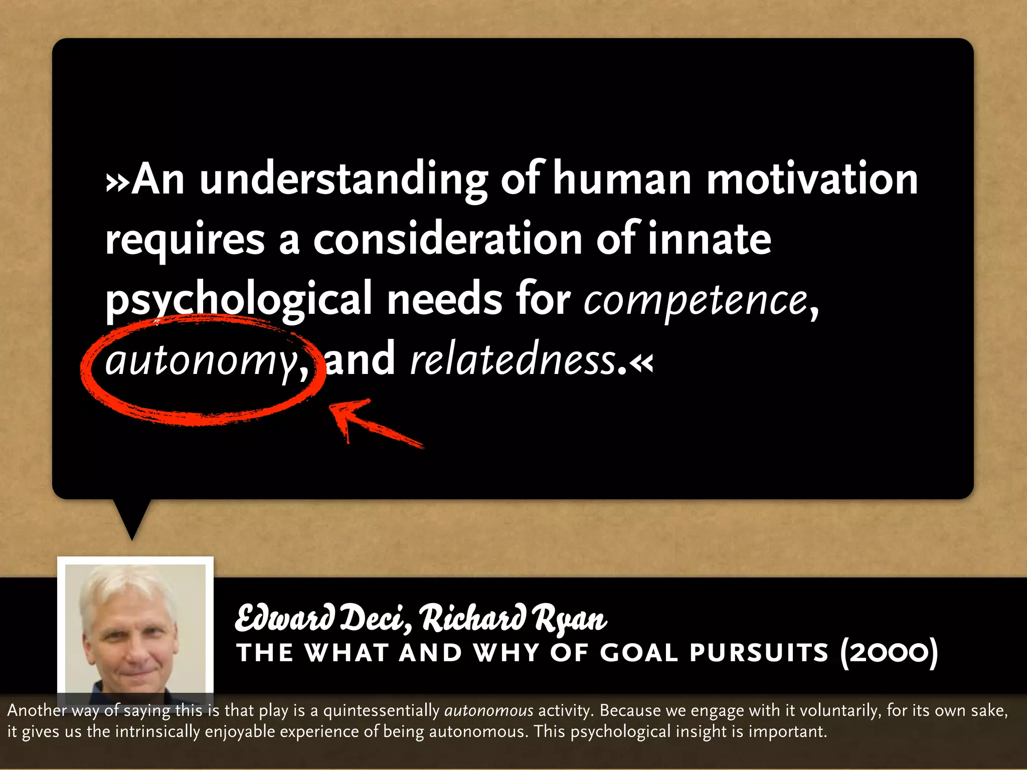 »An understanding of human motivation
             requires a consideration of innate
             psychological needs for competence,
             autonomy, and relatedness.«




                               Edward Deci, Richard Ryan
                               the what and why of goal pursuits (2000)
Another way of saying this is that play is a quintessentially autonomous activity. Because we engage with it voluntarily, for its own sake,
it gives us the intrinsically enjoyable experience of being autonomous. This psychological insight is important.
 