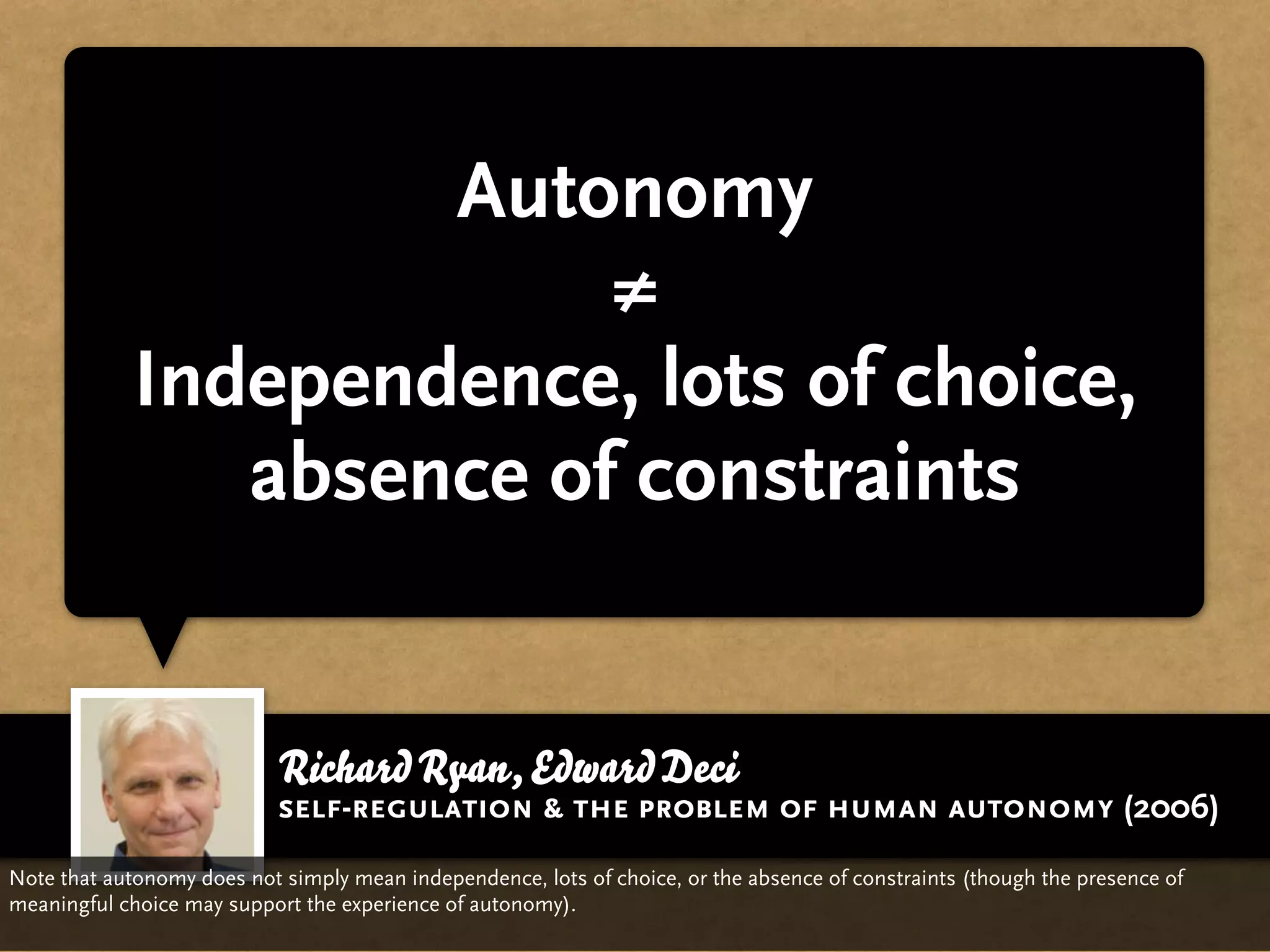 Autonomy
                          ≠
             Independence, lots of choice,
                absence of constraints


                            Richard Ryan, Edward Deci
                            self-regulation & the problem of human autonomy (2006)
Note that autonomy does not simply mean independence, lots of choice, or the absence of constraints (though the presence of
meaningful choice may support the experience of autonomy).
 