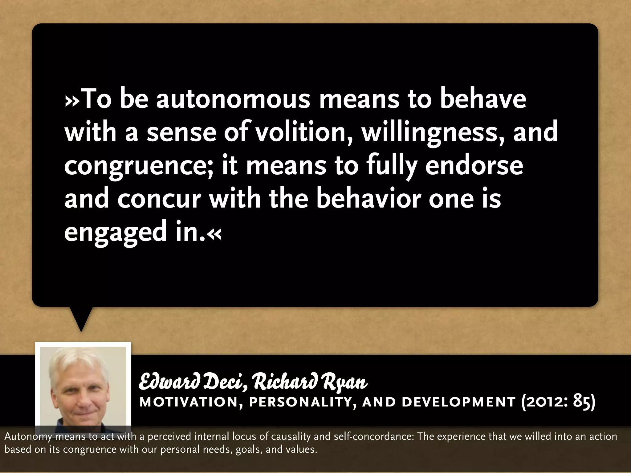 »To be autonomous means to behave
            with a sense of volition, willingness, and
            congruence; it means to fully endorse
            and concur with the behavior one is
            engaged in.«




                             Edward Deci, Richard Ryan
                             motivation, personality, and development (2012: 85)
Autonomy means to act with a perceived internal locus of causality and self-concordance: The experience that we willed into an action
based on its congruence with our personal needs, goals, and values.
 