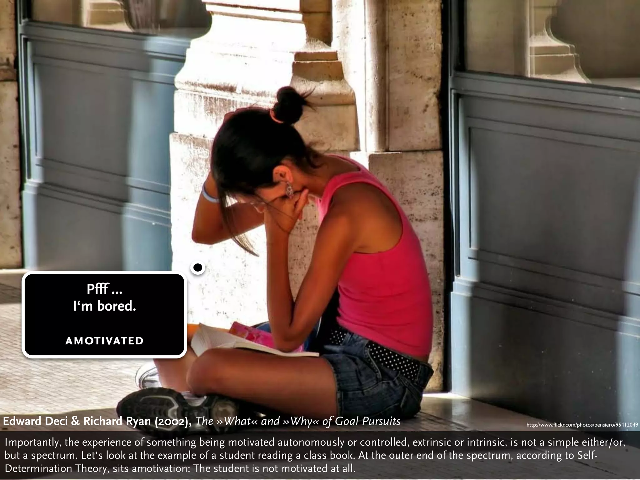Pfff …
              I‘m bored.

             amotivated




Edward Deci & Richard Ryan (2002), The »What« Deci»Why« of Goal Pursuits
                                       Edward and & Richard Ryan: The »What« and »Why« of Gaol Pursuits (2002)
                                                                                           http://www.ﬂickr.com/photos/pensiero/95412049


Importantly, the experience of something being motivated autonomously or controlled, extrinsic or intrinsic, is not a simple either/or,
but a spectrum. Let‘s look at the example of a student reading a class book. At the outer end of the spectrum, according to Self-
Determination Theory, sits amotivation: The student is not motivated at all.
 