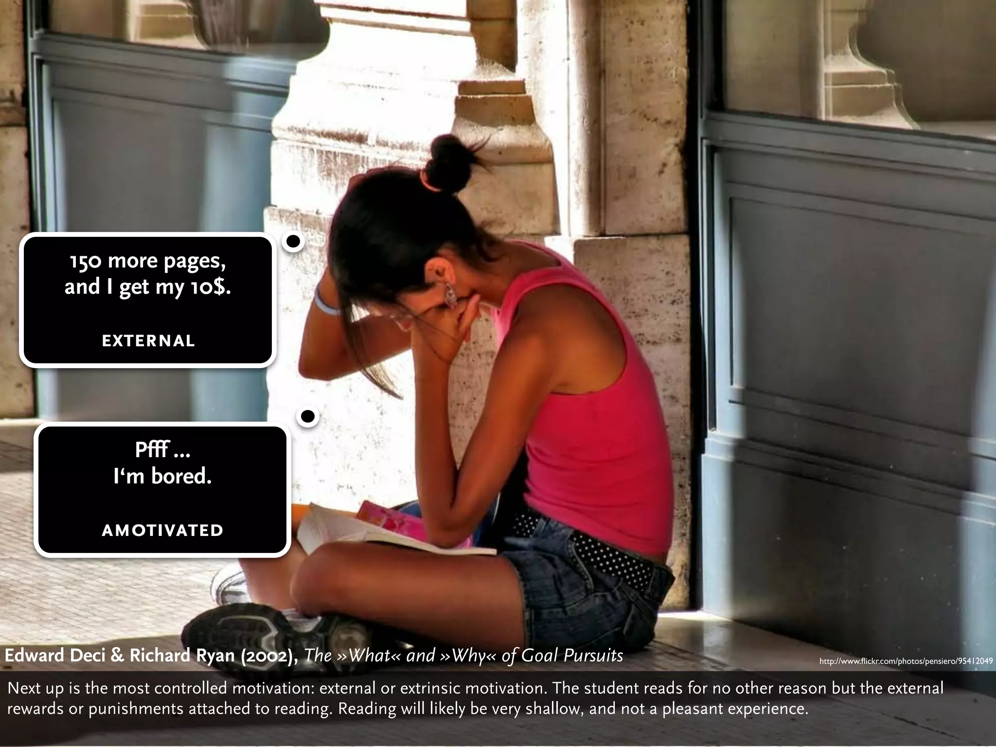 150 more pages,
        and I get my 10$.

             external



                Pfff …
              I‘m bored.

             amotivated




Edward Deci & Richard Ryan (2002), The »What« Deci»Why« of Goal Pursuits
                                       Edward and & Richard Ryan: The »What« and »Why« of Gaol Pursuits (2002)
                                                                                           http://www.ﬂickr.com/photos/pensiero/95412049


Next up is the most controlled motivation: external or extrinsic motivation. The student reads for no other reason but the external
rewards or punishments attached to reading. Reading will likely be very shallow, and not a pleasant experience.
 