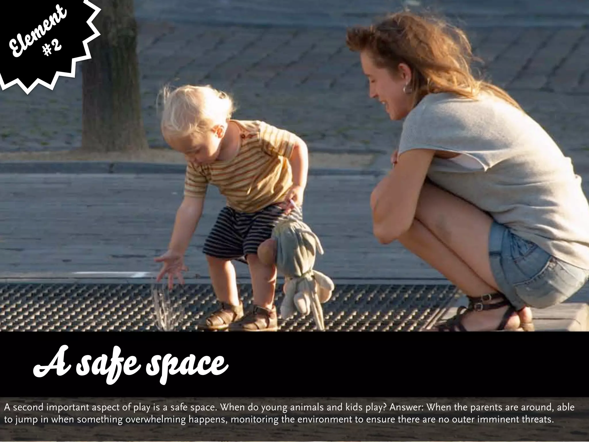 e nt
    em 2
  El #




      A vs. Quality
      …safe space and Variety
A second important aspect of play is a safe space. When do young animals and kids play? Answer: When the parents are around, able
to jump in when something overwhelming happens, monitoring the environment to ensure there are no outer imminent threats.
 