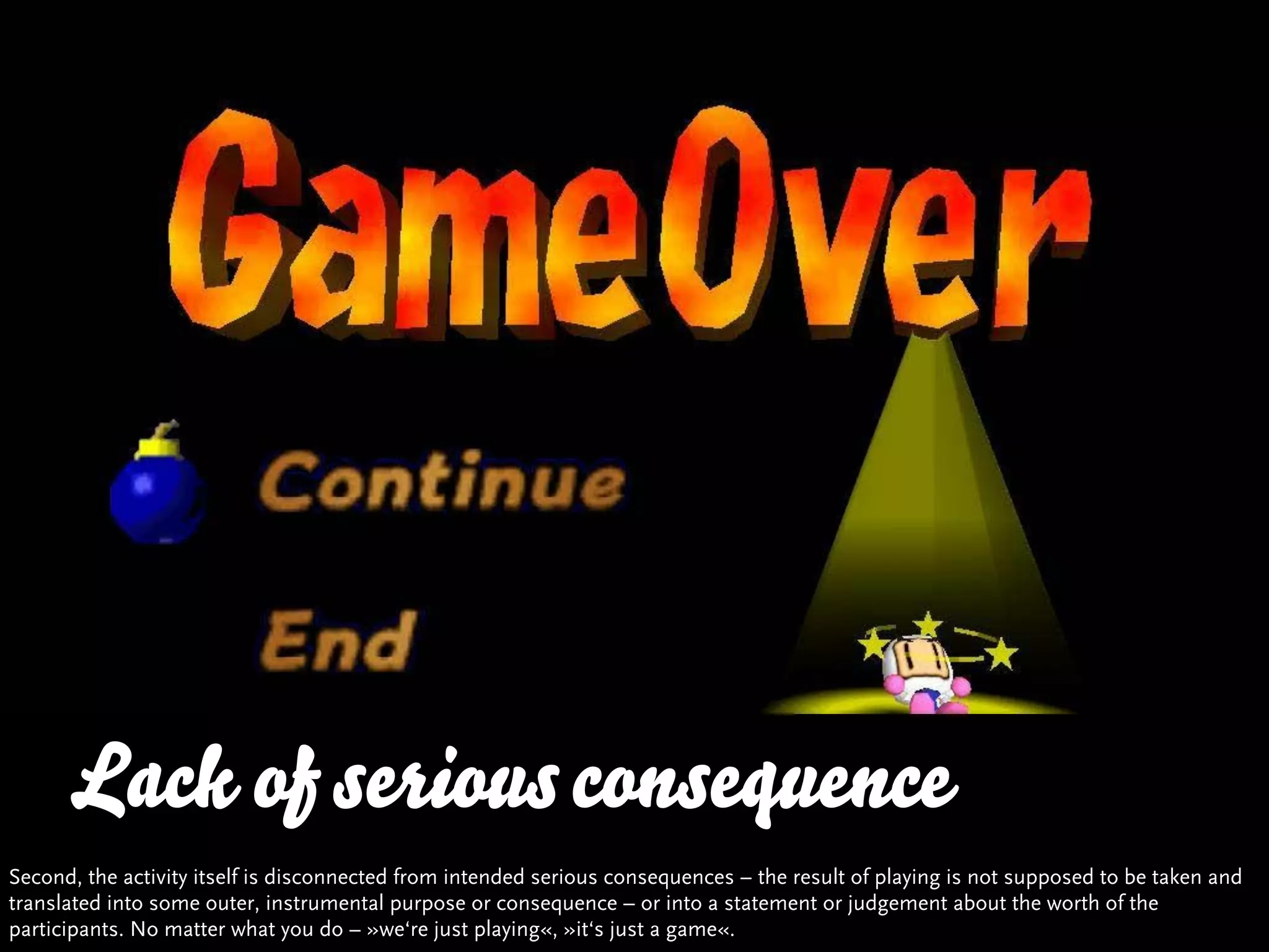 Lack Quality and Variety
      … vs.of serious consequence
Second, the activity itself is disconnected from intended serious consequences – the result of playing is not supposed to be taken and
translated into some outer, instrumental purpose or consequence – or into a statement or judgement about the worth of the
participants. No matter what you do – »we‘re just playing«, »it‘s just a game«.
 