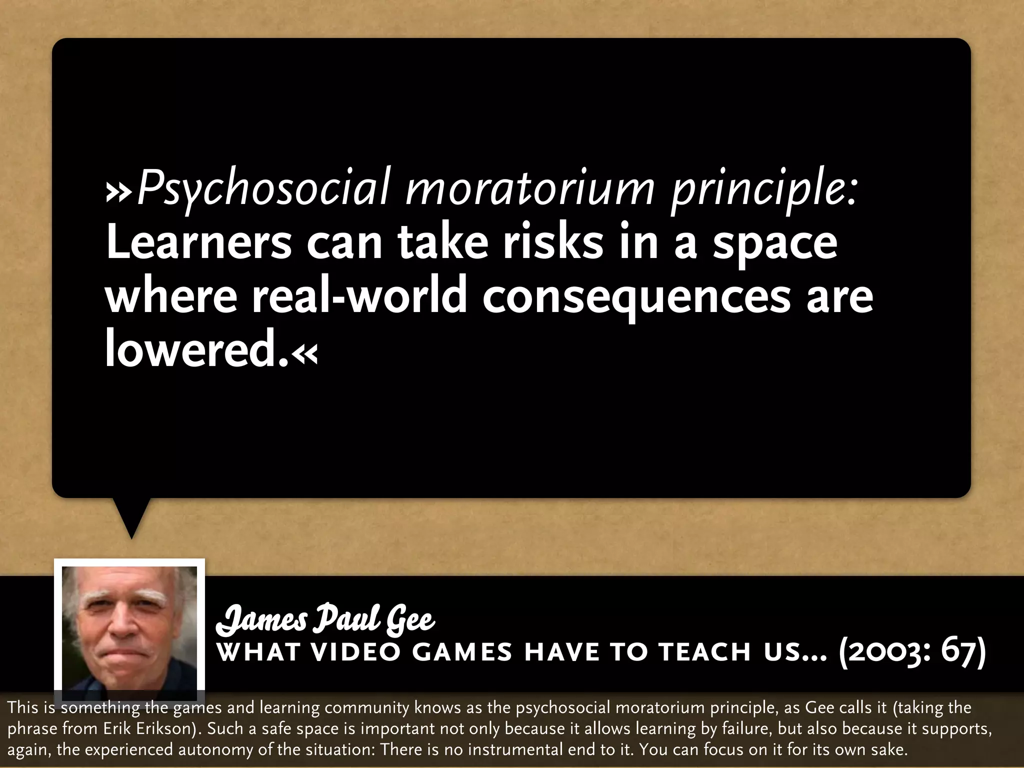 »Psychosocial moratorium principle:
             Learners can take risks in a space
             where real-world consequences are
             lowered.«



                            James Paul Gee
                            what video games have to teach us... (2003: 67)
This is something the games and learning community knows as the psychosocial moratorium principle, as Gee calls it (taking the
phrase from Erik Erikson). Such a safe space is important not only because it allows learning by failure, but also because it supports,
again, the experienced autonomy of the situation: There is no instrumental end to it. You can focus on it for its own sake.
 