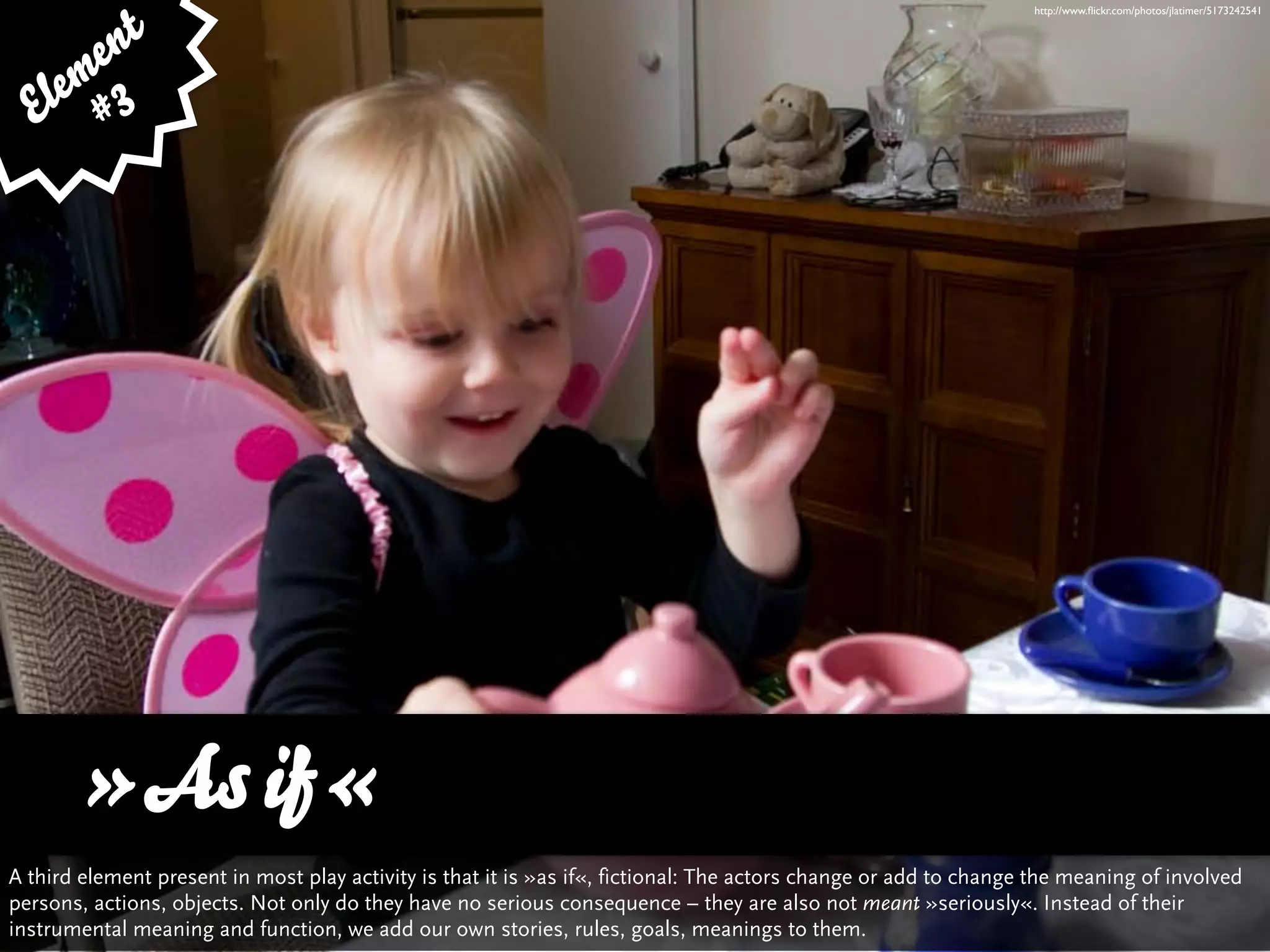 http://www.ﬂickr.com/photos/jlatimer/5173242541



      e nt
    em 3
  El #




      »As if«
A third element present in most play activity is that it is »as if«, fictional: The actors change or add to change the meaning of involved
persons, actions, objects. Not only do they have no serious consequence – they are also not meant »seriously«. Instead of their
instrumental meaning and function, we add our own stories, rules, goals, meanings to them.
 