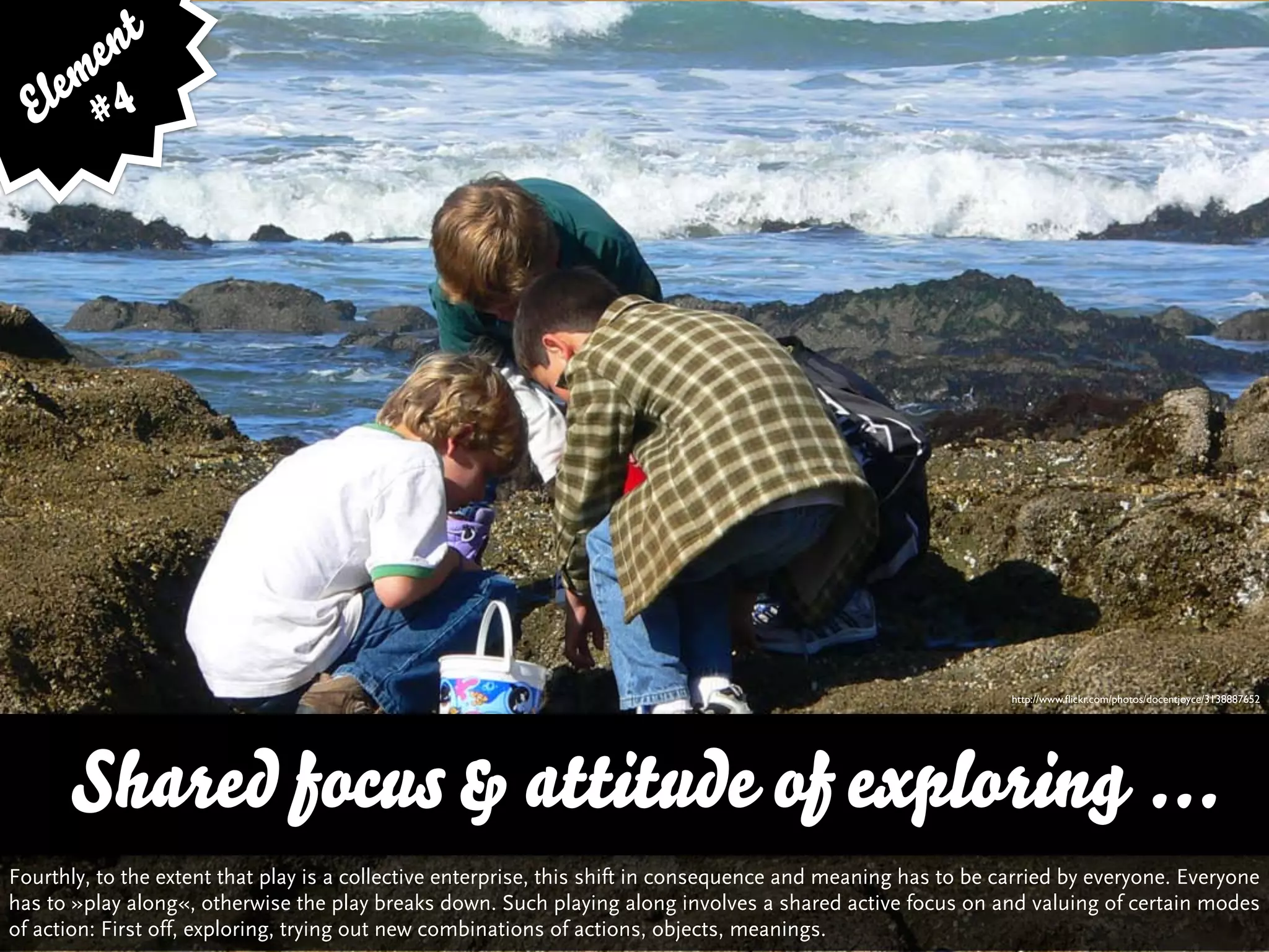 e nt
    em 4
  El #




                                                                                                               http://www.ﬂickr.com/photos/docentjoyce/3138887652




      Shared focus & attitude of exploring ...
Fourthly, to the extent that play is a collective enterprise, this shift in consequence and meaning has to be carried by everyone. Everyone
has to »play along«, otherwise the play breaks down. Such playing along involves a shared active focus on and valuing of certain modes
of action: First off, exploring, trying out new combinations of actions, objects, meanings.
 