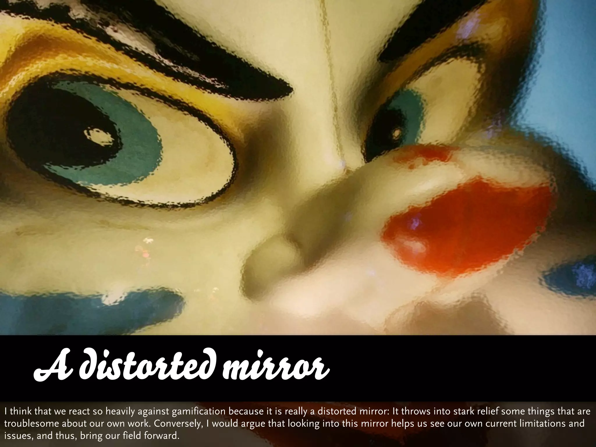 A distorted mirror
I think that we react so heavily against gamification because it is really a distorted mirror: It throws into stark relief some things that are
troublesome about our own work. Conversely, I would argue that looking into this mirror helps us see our own current limitations and
issues, and thus, bring our field forward.
 